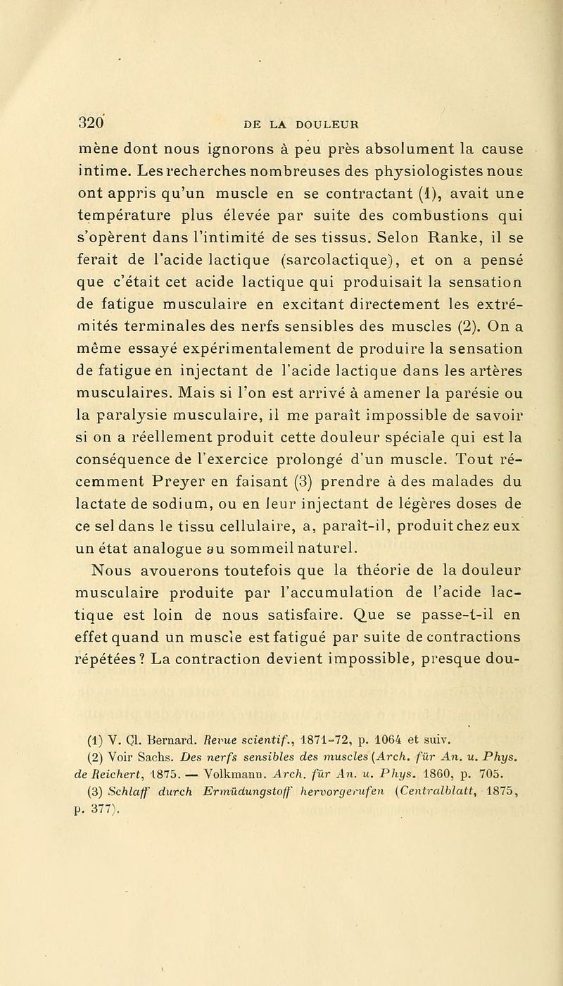 mène dont nous ignorons à peu près absolument la cause intime. Les recherches nombreuses des physiologistes nous ont appris qu'un muscle en se contractant (1), avait une température plus élevée par suite des combustions qui s'opèrent dans l'intimité de ses tissus. Selon Ranke, il se ferait de l'acide lactique (sarcolactique), et on a pensé que c'était cet acide lactique qui produisait la sensation de fatigue musculaire en excitant directement les extré- mités terminales des nerfs sensibles des muscles (2). On a même essayé expérimentalement de produire la sensation de fatigue en injectant de l'acide lactique dans les artères musculaires. Mais si l'on est arrivé à amener la parésie ou la paralysie musculaire, il me paraît impossible de savoir si on a réellement produit cette douleur spéciale qui est la conséquence de l'exercice prolongé d'un muscle. Tout ré- cemment Preyer en faisant (3) prendre à des malades du lactate de sodium, ou en leur injectant de légères doses de ce sel dans le tissu cellulaire, a, paraît-il, produit chez eux un état analogue au sommeil naturel. Nous avouerons toutefois que la théorie de la douleur musculaire produite par l'accumulation de l'acide lac- tique est loin de nous satisfaire. Que se passe-t-il en effet quand un muscle est fatigué par suite de contractions répétées? La contraction devient impossible, presque dou- (1) V. Cl. Bernard, fterue scientif., 1871-72, p. 1064 et suiv. (2) Voir Sachs. Des nerfs sensibles des muscles (Arch. fur An. u. Phys. de Reichert, 1875. — Volkmann. Arch. fur An. u. Phys. 1860, p. 705. (3) Schlaff durch Ermudungstoff hervorgerufen (Centralblatt, 1875, p. 377).