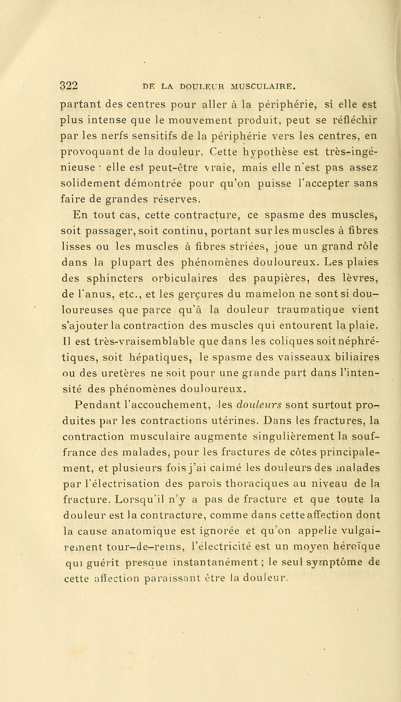 partant des centres pour aller à la périphérie, si elle est plus intense que le mouvement produit, peut se réfléchir par les nerfs sensitifs de la périphérie vers les centres, en provoquant de la douleur. Cette hypothèse est très-ingé- nieuse : elle est peut-être vraie, mais elle n'est pas assez solidement démontrée pour qu'on puisse l'accepter sans faire de grandes réserves. En tout cas, cette contracture, ce spasme des muscles, soit passager, soit continu, portant sur les muscles à fibres lisses ou les muscles à fibres striées, joue un grand rôle dans la plupart des phénomènes douloureux. Les plaies des sphincters orbiculaires des paupières, des lèvres, de l'anus, etc., et les gerçures du mamelon ne sont si dou- loureuses que parce qu'à la douleur traumatique vient s'ajouter la contraction des muscles qui entourent la plaie. Il est très-vraisemblable que dans les coliques soitnéphré- tiques, soit hépatiques, le spasme des vaisseaux biliaires ou des uretères ne soit pour une grande part dans l'inten- sité des phénomènes douloureux. Pendant l'accouchement, les douleurs sont surtout pro- duites par les contractions utérines. Dans les fractures, la contraction musculaire augmente singulièrement la souf- france des malades, pour les fractures de côtes principale- ment, et plusieurs fois j'ai calmé les douleurs des malades par l'électrisation des parois thoraciques au niveau de la fracture. Lorsqu'il n'y a pas de fracture et que toute la douleur est la contracture, comme dans cette affection dont la cause anatomique est ignorée et qu'on appelie vulgai- rement tour-de-rems, l'électricité est un moyen héroïque qui guérit presaue instantanément; le seul symptôme de cette affection paraissant être la douleur.