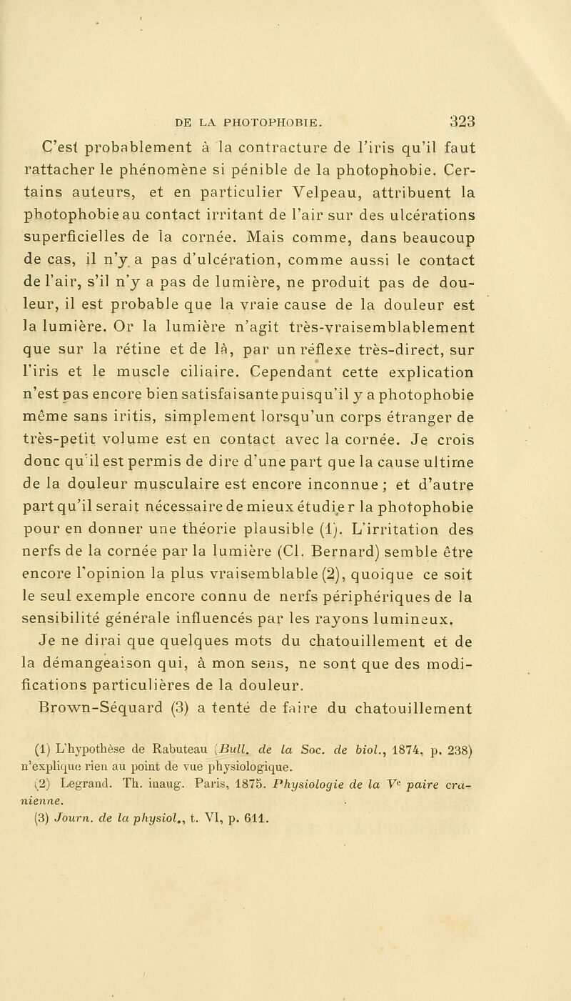 C'est probablement à la contracture de l'iris qu'il faut rattacher le phénomène si pénible de la photophobie. Cer- tains auteurs, et en particulier Velpeau, attribuent la photophobie au contact irritant de l'air sur des ulcérations superficielles de la cornée. Mais comme, dans beaucoup de cas, il n'y a pas d'ulcération, comme aussi le contact de l'air, s'il n'y a pas de lumière, ne produit pas de dou- leur, il est probable que la vraie cause de la douleur est la lumière. Or la lumière n'agit très-vraisemblablement que sur la rétine et de là, par un réflexe très-direct, sur l'iris et le muscle ciliaire. Cependant cette explication n'est pas encore bien satisfaisantepuisqu'il y a photophobie même sans iritis, simplement lorsqu'un corps étranger de très-petit volume est en contact avec la cornée. Je crois donc qu'il est permis de dire d'une part que la cause ultime de la douleur musculaire est encore inconnue ; et d'autre part qu'il serait nécessaire de mieux étudie r la phofophobie pour en donner une théorie plausible (1). L'irritation des nerfs de la cornée par la lumière (Cl. Bernard) semble être encore l'opinion la plus vraisemblable (2), quoique ce soit le seul exemple encore connu de nerfs périphériques de la sensibilité générale influencés par les rayons lumineux. Je ne dirai que quelques mots du chatouillement et de la démangeaison qui, à mon sens, ne sont que des modi- fications particulières de la douleur. Brown-Séquard (3) a tenté de faire du chatouillement (1) L'hypothèse de Rabuteau [Bull, de la Soc. de biol., 1874, p. 238) n'explique rien au point de vue physiologique. (2) Legrand. Th. iuaug. Paris, 1875. Physiologie de la Ve paire crâ- nienne. (3) Journ. de la physiol,, t. VI, p. 611.