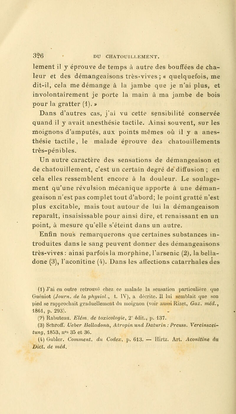 lement il y éprouve de temps à autre des bouffées de cha- leur et des démangeaisons très-vives ; « quelquefois, me dit-il, cela me démange à la jambe que je n'ai plus, et involontairement je porte la main à ma jambe de bois pour la gratter (1). » Dans d'autres cas, j'ai vu cette sensibilité conservée quand il y avait anesthésie tactile. Ainsi souvent, sur les moignons d'amputés, aux points mêmes où il y a anes- thésie tactile, le malade éprouve des chatouillements très-pénibles. Un autre caractère des sensations de démangeaison et de chatouillement, c'est un certain degré de diffusion ; en cela elles ressemblent encore à la douleur. Le soulage- ment qu'une révulsion mécanique apporte à une déman- geaison n'est pas complet tout d'abord; le point gratté n'est plus excitable, mais tout autour de lui la démangeaison reparaît, insaisissable pour ainsi dire, et renaissant en un point, à mesure qu'elle s'éteint dans un autre. Enfin nous remarquerons que certaines substances in- troduites dans le sang peuvent donner des démangeaisons très-vives : ainsi parfois la morphine, l'arsenic (2), la bella- done (3), l'aconitine (4). Dans les affections catarrhales des (1) J'ai en outre retrouvé chez ce malade la sensation particulière que Guéniot (Journ. de la physiol,, t. IV), a décrite. Il lui semblait que son pied se rapprochait graduellement du moignon (voir aussi Rizet, Gaz. méd., 1861, p. 293). (?) Rabuteau. Elêm. de toxicologie, 2' édit., p. 137. (3) Scnroff. Ueber Belladona, Atropinund Daturin : Preuss. Vereinszei- tung, 1853, n°s 35 et 36. (4) Gubler. Comment, du Codex, p, 613. — Hirtz, Art. Aconitine du Dict. de méd.