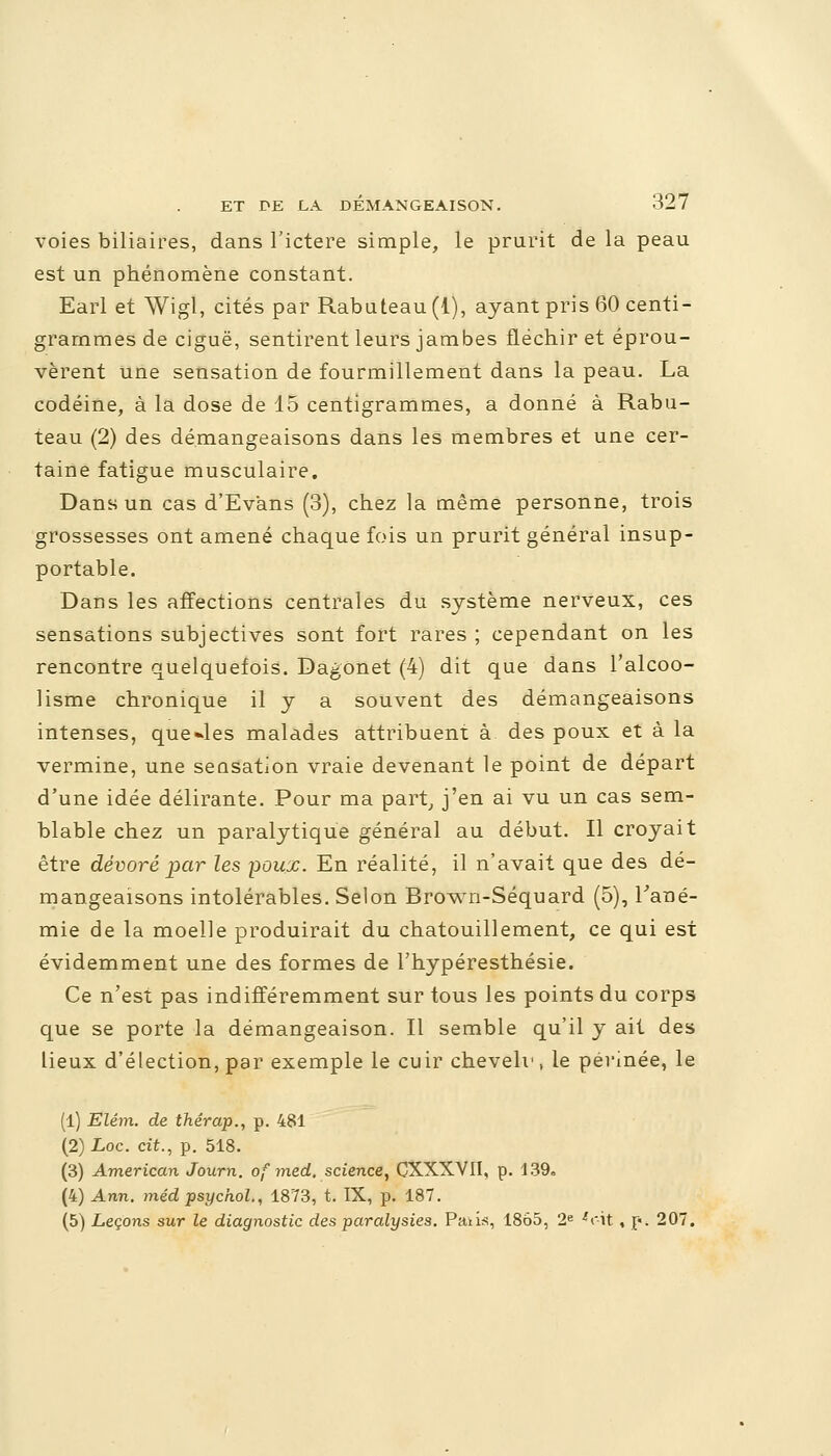 voies biliaires, dans l'ictère simple, le prurit de la peau est un phénomène constant. Earl et Wigl, cités par Rabuteau(l), ayant pris 60 centi- grammes de ciguë, sentirent leurs jambes fléchir et éprou- vèrent Une sensation de fourmillement dans la peau. La codéine, à la dose de 15 centigrammes, a donné à Rabu- teau (2) des démangeaisons dans les membres et une cer- taine fatigue musculaire. Dans un cas d'Evans (3), chez la même personne, trois grossesses ont amené chaque fois un prurit général insup- portable. Dans les affections centrales du système nerveux, ces sensations subjectives sont fort rares ; cependant on les rencontre quelquefois. Dagonet (4) dit que dans l'alcoo- lisme chronique il y a souvent des démangeaisons intenses, quelles malades attribuent à des poux et à la vermine, une seasation vraie devenant le point de départ d'une idée délirante. Pour ma part, j'en ai vu un cas sem- blable chez un paralytique général au début. Il croyait être dévoré par les poux. En réalité, il n'avait que des dé- mangeaisons intolérables. Selon Brown-Séquard (5), Fané- mie de la moelle produirait du chatouillement, ce qui est évidemment une des formes de l'hypéresthésie. Ce n'est pas indifféremment sur tous les points du corps que se porte la démangeaison. Il semble qu'il y ait des lieux d'élection, par exemple le cuir cheveh', le périnée, le (1) Elém. de thérap., p. 481 (2) Loc. cit., p. 518. (3) American Journ. of med. science, CXXXVII, p. 139a (4) Ann. méd psychol., 1873, t. IX, p. 187. (5) Leçons sur le diagnostic des paralysies. Paiis, 1865, 2e 'r-it , p. 207.