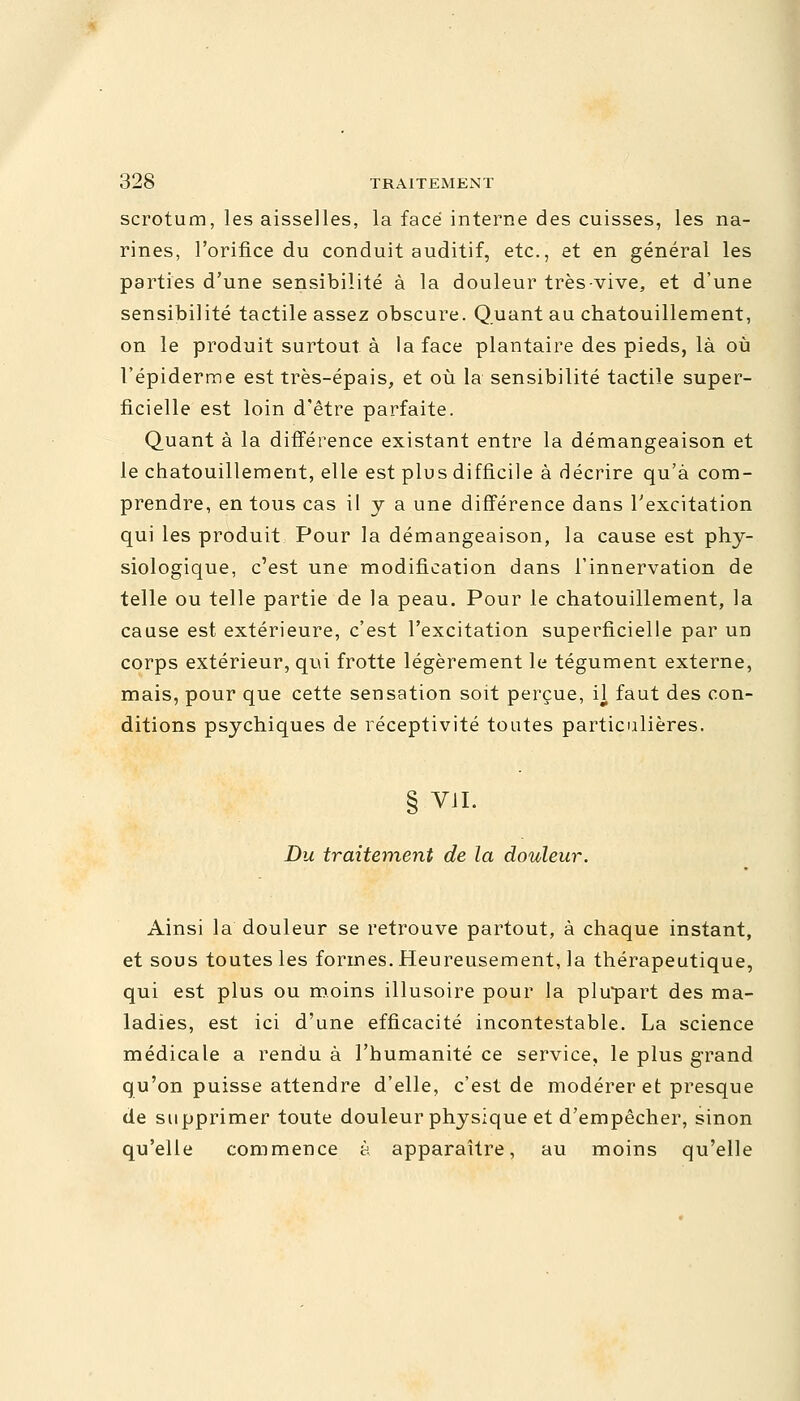 scrotum, les aisselles, la face interne des cuisses, les na- rines, l'orifice du conduit auditif, etc., et en général les parties d'une sensibilité à la douleur très-vive, et d'une sensibilité tactile assez obscure. Quant au chatouillement, on le produit surtout à la face plantaire des pieds, là où l'épiderme est très-épais, et où la sensibilité tactile super- ficielle est loin d'être parfaite. Quant à la différence existant entre la démangeaison et le chatouillement, elle est plus difficile à décrire qu'à com- prendre, en tous cas il y a une différence dans l'excitation qui les produit Pour la démangeaison, la cause est phy- siologique, c'est une modification dans l'innervation de telle ou telle partie de la peau. Pour le chatouillement, la cause est extérieure, c'est l'excitation superficielle par un corps extérieur, qui frotte légèrement le tégument externe, mais, pour que cette sensation soit perçue, il faut des con- ditions psychiques de réceptivité toutes particulières. § VIL Du traitement de la douleur. Ainsi la douleur se retrouve partout, à chaque instant, et sous toutes les formes. Heureusement, la thérapeutique, qui est plus ou moins illusoire pour la plupart des ma- ladies, est ici d'une efficacité incontestable. La science médicale a rendu à l'humanité ce service, le plus grand qu'on puisse attendre d'elle, c'est de modérer et presque de supprimer toute douleur physique et d'empêcher, sinon qu'elle commence à apparaître, au moins qu'elle