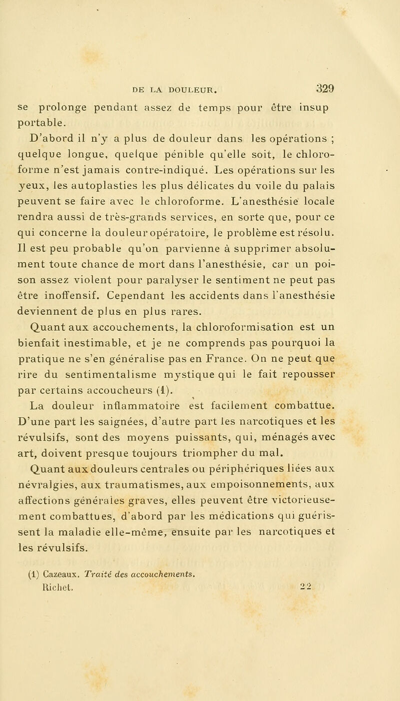 se prolonge pendant assez de temps pour être insup portable. D'abord il n'y a plus de douleur dans les opérations ; quelque longue, quelque pénible qu'elle soit, le chloro- forme n'est jamais contre-indiqué. Les opérations sur les yeux, les autoplasties les plus délicates du voile du palais peuvent se faire avec le chloroforme. L'anesthésie locale rendra aussi de très-grands services, .en sorte que, pour ce qui concerne la douleur opératoire, le problème est résolu. Il est peu probable qu'on parvienne à supprimer absolu- ment toute chance de mort dans l'anesthésie, car un poi- son assez violent pour paralyser le sentiment ne peut pas être inoffensif. Cependant les accidents dans l'anesthésie deviennent de plus en plus rares. Quant aux accouchements, la chloroformisation est un bienfait inestimable, et je ne comprends pas pourquoi la pratique ne s'en généralise pas en France. On ne peut que rire du sentimentalisme mystique qui le fait repousser par certains accoucheurs (i). La douleur inflammatoire est facilement combattue. D'une part les saignées, d'autre part les narcotiques et les révulsifs, sont des moyens puissants, qui, ménagés avec art, doivent presque toujours triompher du mal. Quant aux douleurs centrales ou périphériques liées aux névralgies, aux traumatismes, aux empoisonnements, aux affections générales graves, elles peuvent être victorieuse- ment combattues, d'abord par les médications qui guéris- sent la maladie elle-même, ensuite par les narcotiques et les révulsifs. (1) Cazeaux. Traité des accouchements. Richet, 2 2
