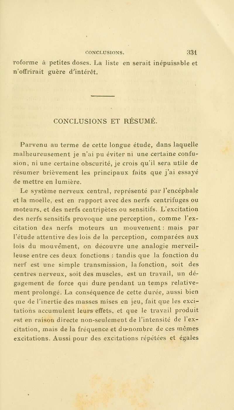 roforme à petites doses. La liste en serait inépuisable et n'offrirait guère d'intérêt. CONCLUSIONS ET RESUME. Parvenu au terme de cette longue étude, dans laquelle malheureusement je n'ai pu éviter ni une certaine confu- sion, ni une certaine obscurité, je crois qu'il sera utile de résumer brièvement les principaux faits que j'ai essayé de mettre en lumière. Le système nerveux central, représenté par l'encéphale et la moelle, est en rapport avec des nerfs centrifuges ou moteurs, et des nerfs centripètes ou sensitifs. L'excitation des nerfs sensitifs provoque une perception, comme l'ex- citation des nerfs moteurs un mouvement : mais par l'étude attentive des lois de la perception, comparées aux lois du mouve'ment, on découvre une analogie merveil- leuse entre ces deux fonctions : tandis que la fonction du nerf est une simple transmission, la fonction, soit des centres nerveux, soit des muscles, est un travail, un dé- gagement de force qui dure pendant un temps relative- ment prolongé. La conséquence de cette durée, aussi bien que de l'inertie des masses mises en jeu, fait que les exci- tations accumulent leurs effets, et que le travail produit est en raison directe non-seulement de l'intensité de l'ex- citation, mais de la fréquence et du«nombre de ces mêmes excitations. Aussi pour des excitations répétées et égales