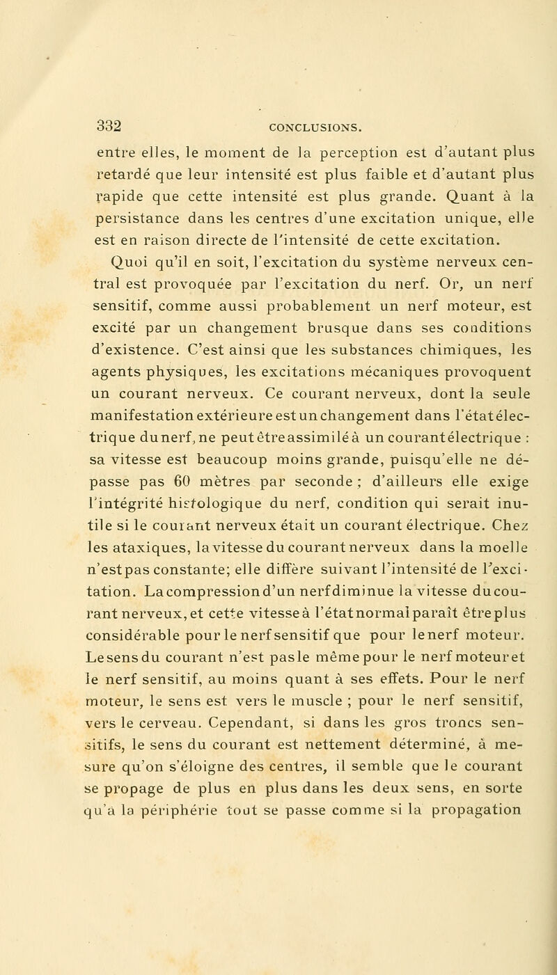 entre elles, le moment de la perception est d'autant plus retardé que leur intensité est plus faible et d'autant plus rapide que cette intensité est plus grande. Quant à la persistance dans les centres d'une excitation unique, elle est en raison directe de l'intensité de cette excitation. Quoi qu'il en soit, l'excitation du système nerveux cen- tral est provoquée par l'excitation du nerf. Or, un nerf sensitif, comme aussi probablement un nerf moteur, est excité par un changement brusque dans ses conditions d'existence. C'est ainsi que les substances chimiques, les agents physiques, les excitations mécaniques provoquent un courant nerveux. Ce courant nerveux, dont la seule manifestation extérieure est un changement dans l'étatélec- trique dunerf.ne peutêtreassimiléà un courantélectrique : sa vitesse est beaucoup moins grande, puisqu'elle ne dé- passe pas 60 mètres par seconde ; d'ailleurs elle exige l'intégrité hkfologique du nerf, condition qui serait inu- tile si le courant nerveux était un courant électrique. Chez les ataxiques, la vitesse du courant nerveux dans la moelle n'est pas constante; elle diffère suivant l'intensité de l'exci- tation. La compression d'un nerf diminue la vitesse ducou- rant nerveux, et cette vitesseà l'état normal paraît êtreplus considérable pour le nerf sensitif que pour le nerf moteur. Le sens du courant n'est pas le même pour le nerf moteur et le nerf sensitif, au moins quant à ses effets. Pour le nerf moteur, le sens est vers le muscle ; pour le nerf sensitif, vers le cerveau. Cependant, si dans les gros troncs sen- sitifs, le sens du courant est nettement déterminé, à me- sure qu'on s'éloigne des centres, il semble que le courant se propage de plus en plus dans les deux sens, en sorte qu'à la périphérie tout se passe comme si la propagation