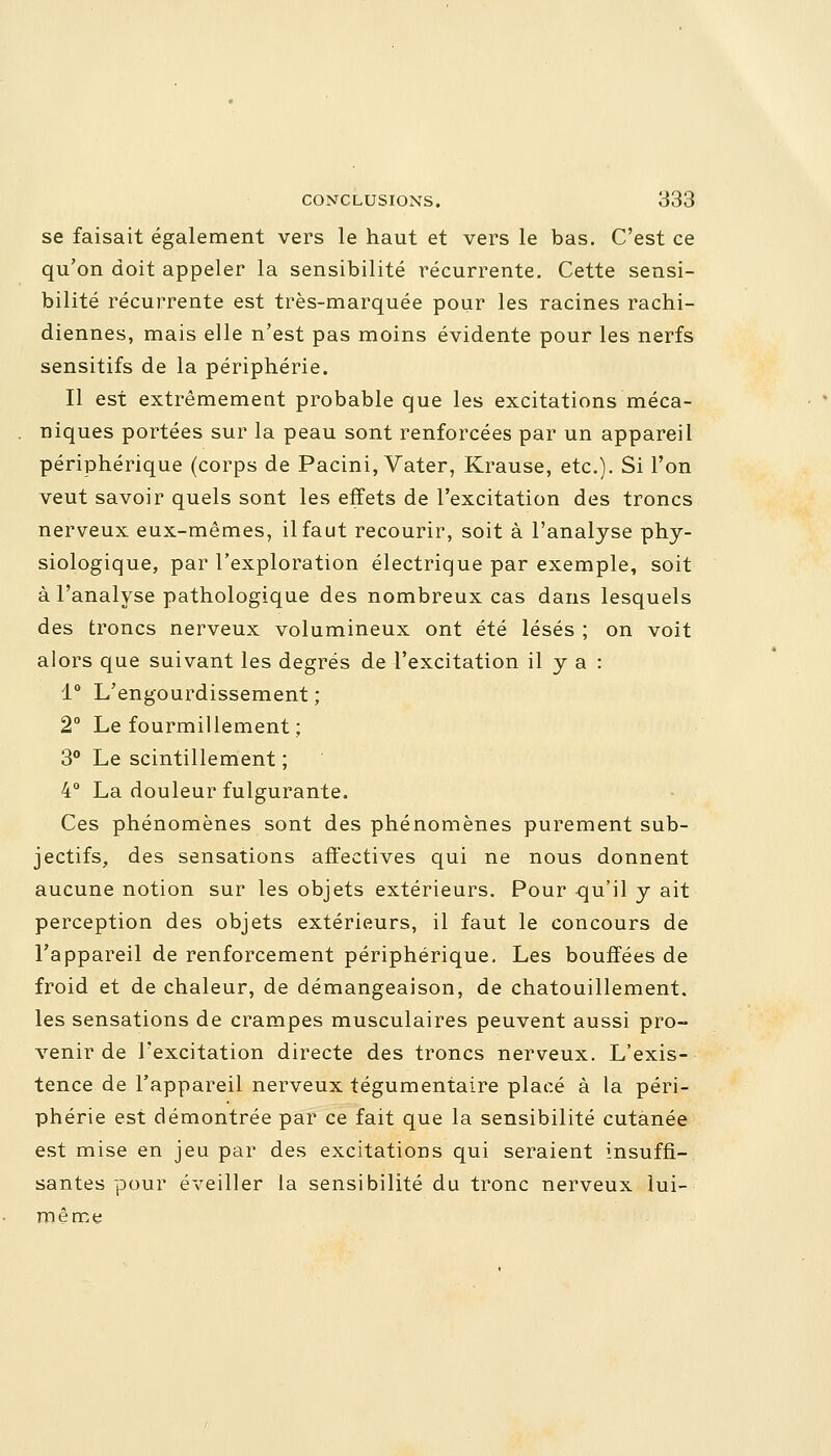 se faisait également vers le haut et vers le bas. C'est ce qu'on doit appeler la sensibilité récurrente. Cette sensi- bilité récurrente est très-marquée pour les racines rachi- diennes, mais elle n'est pas moins évidente pour les nerfs sensitifs de la périphérie. Il est extrêmement probable que les excitations méca- niques portées sur la peau sont renforcées par un appareil périphérique (corps de Pacini, Vater, Krause, etc.). Si l'on veut savoir quels sont les effets de l'excitation des troncs nerveux eux-mêmes, il faut recourir, soit à l'analyse phy- siologique, par l'exploration électrique par exemple, soit à l'analyse pathologique des nombreux cas dans lesquels des troncs nerveux volumineux ont été lésés ; on voit alors que suivant les degrés de l'excitation il y a : 1° L'engourdissement ; 2° Le fourmillement ; 3° Le scintillement ; 4° La douleur fulgurante. Ces phénomènes sont des phénomènes purement sub- jectifs, des sensations affectives qui ne nous donnent aucune notion sur les objets extérieurs. Pour qu'il y ait perception des objets extérieurs, il faut le concours de l'appareil de renforcement périphérique. Les bouffées de froid et de chaleur, de démangeaison, de chatouillement, les sensations de crampes musculaires peuvent aussi pro- venir de l'excitation directe des troncs nerveux. L'exis- tence de l'appareil nerveux tégumentaire placé à la péri- phérie est démontrée par ce fait que la sensibilité cutanée est mise en jeu par des excitations qui seraient insuffi- santes pour éveiller la sensibilité du tronc nerveux lui- même