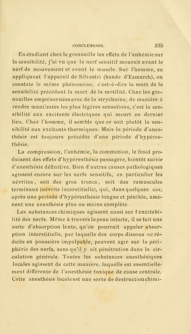 En étudiant chez la grenouille les effets de l'anhémie sur la sensibilité, j'ai vu que le nerf sensitif mourait avant le nerf de mouvement et avant le muscle. Sur l'homme, en appliquant l'appareil de Silvestri (bande d'Esmarch), on constate le même phénomène, c'est-à-dire la mort de la sensibilité précédant la mort de la motilité. Chez les gre- nouilles empoisonnées avec delà strychnine, de manière à rendre manifestes les plus légères sensations, c'est la sen- sibilité aux excitants électriques qui meurt en dernier lieu. Chez l'homme, il semble que ce soit plutôt la sen- sibilité aux excitants thermiques. Mais la période d'anes- thésie est toujours précédée d'une période d'hypéres- thésie. La compression, l'anhémie, la commotion, le froid pro- duisent des effets d'hypéresthésie passagère, bientôt suivie d'anesthésie définitive. Bien d'autres causes pathologiques agissent encore sur les nerfs sensitifs, en particulier les névrites, soit des gros troncs, soit des ramuscules terminaux (névrite interstitielle), qui, dans quelques cas, après une période d'hypéresthésie longue et pénible, amè- nent une anesthésie plus ou moins complète. Les substances chimiques agissent aussi sur l'excitabi- lité des nerfs. Même à travers la peau intacte, il se fait une sorte d'absorption lente, qu'on pourrait appeler absor- ption interstitielle, par laquelle des corps dissous ou ré- duits en poussière impalpable, peuvent agir sur la péri- phérie des nerfs, sans qu'il y ait pénétration dans la cir- culation générale. Toutes les substances anesthésiques locales agissent de cette manière, laquelle est essentielle- ment différente de l'anesthésie toxique de cause centrale. Cette anesthésie locale est une sorte de destructionchimi-