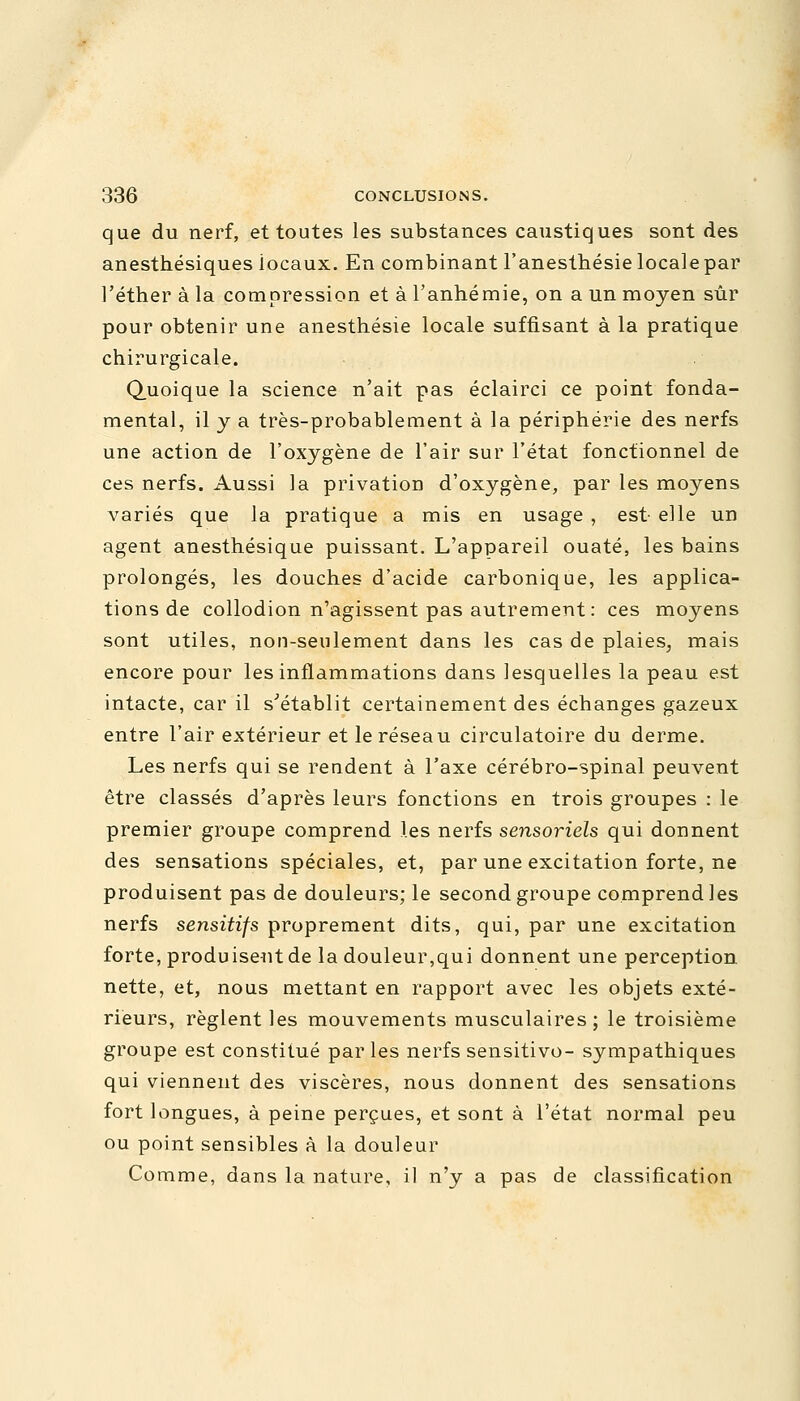 que du nerf, et toutes les substances caustiques sont des anesthésiques iocaux. En combinant l'anesthésie locale par l'éther à la compression et à l'anhémie, on a un moyen sûr pour obtenir une anesthésie locale suffisant à la pratique chirurgicale. Quoique la science n'ait pas éclairci ce point fonda- mental, il y a très-probablement à la périphérie des nerfs une action de l'oxygène de l'air sur l'état fonctionnel de ces nerfs. Aussi la privation d'oxygène, par les moyens variés que la pratique a mis en usage , est- elle un agent anesthésique puissant. L'appareil ouaté, les bains prolongés, les douches d'acide carbonique, les applica- tions de collodion n'agissent pas autrement : ces moyens sont utiles, non-seulement dans les cas de plaies, mais encore pour les inflammations dans lesquelles la peau est intacte, car il s'établit certainement des échanges gazeux entre l'air extérieur et le réseau circulatoire du derme. Les nerfs qui se rendent à l'axe cérébro-spinal peuvent être classés d'après leurs fonctions en trois groupes : le premier groupe comprend les nerfs sensoriels qui donnent des sensations spéciales, et, par une excitation forte, ne produisent pas de douleurs; le second groupe comprend les nerfs sensitifs proprement dits, qui, par une excitation forte, produisent de la douleur,qui donnent une perception, nette, et, nous mettant en rapport avec les objets exté- rieurs, règlent les mouvements musculaires; le troisième groupe est constitué parles nerfs sensitivo- sympathiques qui viennent des viscères, nous donnent des sensations fort longues, à peine perçues, et sont à l'état normal peu ou point sensibles à la douleur Comme, dans la nature, il n'y a pas de classification