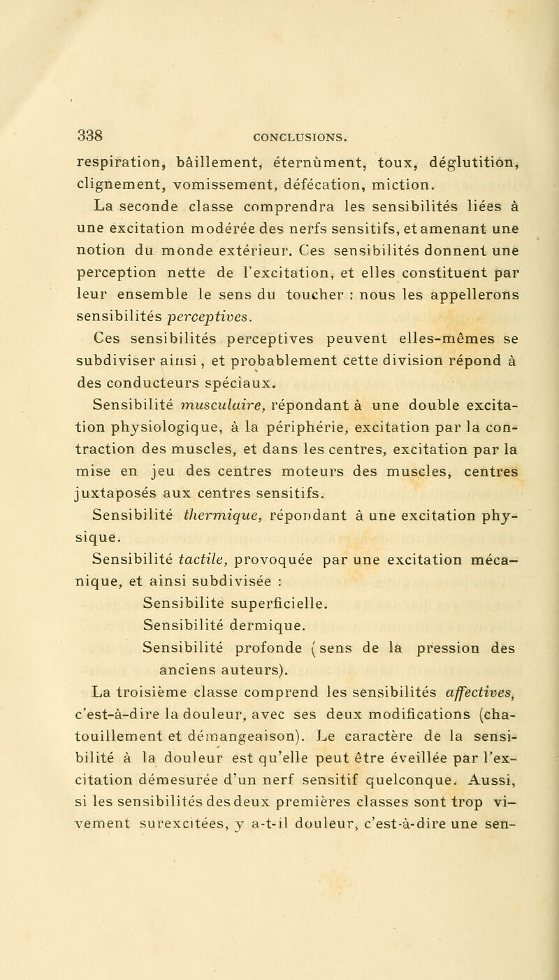 respiration, bâillement, éternùment, toux, déglutition, clignement, vomissement, défécation, miction. La seconde classe comprendra les sensibilités liées à une excitation modérée des nerfs sensitifs, et amenant une notion du monde extérieur. Ces sensibilités donnent une perception nette de l'excitation, et elles constituent par leur ensemble le sens du toucher : nous les appellerons sensibilités perceptives. Ces sensibilités perceptives peuvent elles-mêmes se subdiviser ainsi, et probablement cette division répond à des conducteurs spéciaux. Sensibilité musculaire, répondant à une double excita- tion physiologique, à la périphérie, excitation par la con- traction des muscles, et dans les centres, excitation par la mise en jeu des centres moteurs des muscles, centres juxtaposés aux centres sensitifs. Sensibilité thermique, répondant à une excitation phy- sique. Sensibilité tactile, provoquée par une excitation méca- nique, et ainsi subdivisée : Sensibilité superficielle. Sensibilité dermique. Sensibilité profonde (sens de la pression des anciens auteurs). La troisième classe comprend les sensibilités affectives, c'est-à-dire la douleur, avec ses deux modifications (cha- touillement et démangeaison). Le caractère de la sensi- bilité à la douleur est qu'elle peut être éveillée par l'ex- citation démesurée d'un nerf sensitif quelconque. Aussi, si les sensibilités des deux premières classes sont trop vi- vement surexcitées, y a-t-il douleur, c'est-à-dire une sen-