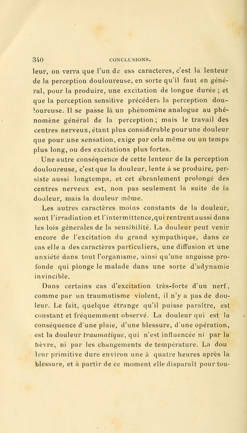 leur, on verra que l'un de ess caractères, c'est la lenteur de la perception douloureuse, en sorte qu'il faut en géné- ral, pour la produire, une excitation de longue durée ; et que la perception sensitive précédera la perception dou- loureuse. Il se passe là un phénomène analogue au phé- nomène général de la perception; mais le travail des centres nerveux, étant plus considérable pourune douleur que pour une sensation, exige par cela même ou un temps plus long, ou des excitations plus fortes. Une autre conséquence de cette lenteur de la perception douloureuse, c'est que la douleur, lente à se produire, per- siste aussi longtemps, et cet ébranlement prolongé des centres nerveux est, non pas seulement là suite de la doaleur, mais la douleur même. Les autres caractères moins constants de la douleur, sont l'irradiation et l'intermittence,qui rentrent aussi dans les lois générales de la sensibilité. La douleur peut venir encore de l'excitation du grand sympathique, dans ce cas elle a des caractères particuliers, une diffusion et une anxiété dans tout l'organisme, ainsi qu'une angoisse pro- fonde qui plonge le malade dans une sorte d'adynamie invincible. Dans certains cas d'excitation très-forte d'un nerf, comme par un traumatisme violent, il n'y a pas de dou- leur. Le fait, quelque étrange qu'il puisse paraître, est constant et fréquemment observé. La douleur qui est la conséquence d'une plaie, d'une blessure, d'une opération, est la douleur traumatique, qui n'est influencée ni par la hèvre, ni par les changements de température. La dou leur primitive dure environ une à quatre heures après la blessure, et à partir de ce moment elle disparaît pourtou-