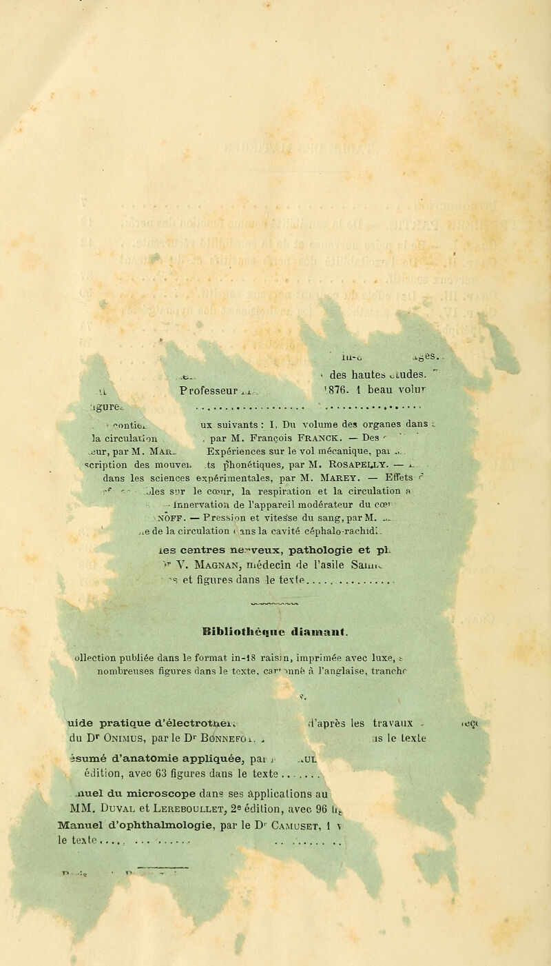 .VL igure. Professeur xx des hautes wiudes. '876. 1 beau volur i ontibL ux suivants: I, Du volume des organes dans t la circulation , . par M. François Franck. — Des ' .iiur, par M. Mar_ Expériences sur le vol mécanique, pai û- 'cription des mouvei, ts phonétiques, par M. ROSAPEI.LY. — x. dans les sciences expérimentales, par M. Marey. — Effets ? •p ' - .jles siir le cœur, la respiration et la circulation a ■ innervation de l'appareil modérateur du co?' NOFF. —Pression et vitesse du sang, par M. *,. j.e de la circulation i ans la cavité céphalo-raehidl. les centres nerveux, pathologie et pi. >» V. MagnaNj médecin de l'asile Sam^ >î et figures dans le teste Bibliothèque diamant. ollection publiée dans le format in-18 raisin, imprimée avec luxe, ; nombreuses figures dans le texte, car'-mnë à l'anglaise, tranche uide pratique d'électrotnei. du Dr Onimus, parle Dr Bonnefoi. * èsumé d'anatomie appliquée^ par j _.ul édition, avec 63 figures dans le texte .nuel du microscope dans ses applications au MM. Duval et Lereboullet, 2e édition, avec 96 Ut Manuel d'ophthalmologie, par le D' Camuset, 1 v le texte d'après les travaux ~ is le Lexte iCÇl