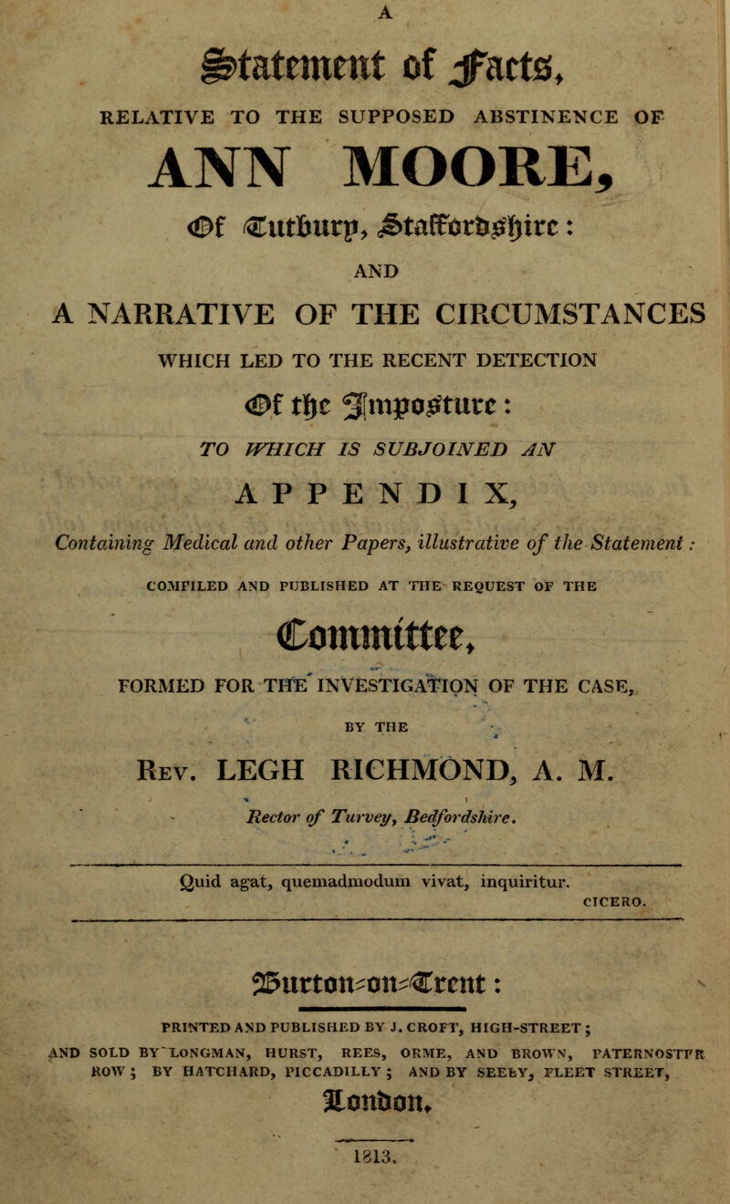 statement of jfacts, RELATIVE TO THE SUPPOSED ABSTINENCE OF ANN MOORE, AND A NARRATIVE OF THE CIRCUMSTANCES WHICH LED TO THE RECENT DETECTION TO WHICH IS SUBJOINED AN APPENDIX, Containing Medical and other Papers, illustrative of the Statement: COMPILED AND PUBLISHED AT THE REQUEST OF THE Committee^ FORMED FOR THE* INVESTIGATION OF THE CASE, BY THE Rev. LEGH RICHMOND, A. M. Rector of Turveyy Bedfordshire, Quid agat, quemadmoduni vivat, inquiritur. CICERO. ^urton^on^Crcttt: PRINTED AND PUBLISHED BY J. CROFT, HIGH-STREET ; AND SOLD BYLONGMAN, HURST, REES, ORME, AND BROWN, PATERNOSTPR, ROW ; BY HATCH ARD, PICCADILLY ; AND BY SEELY, FLEET STREET, 1813,