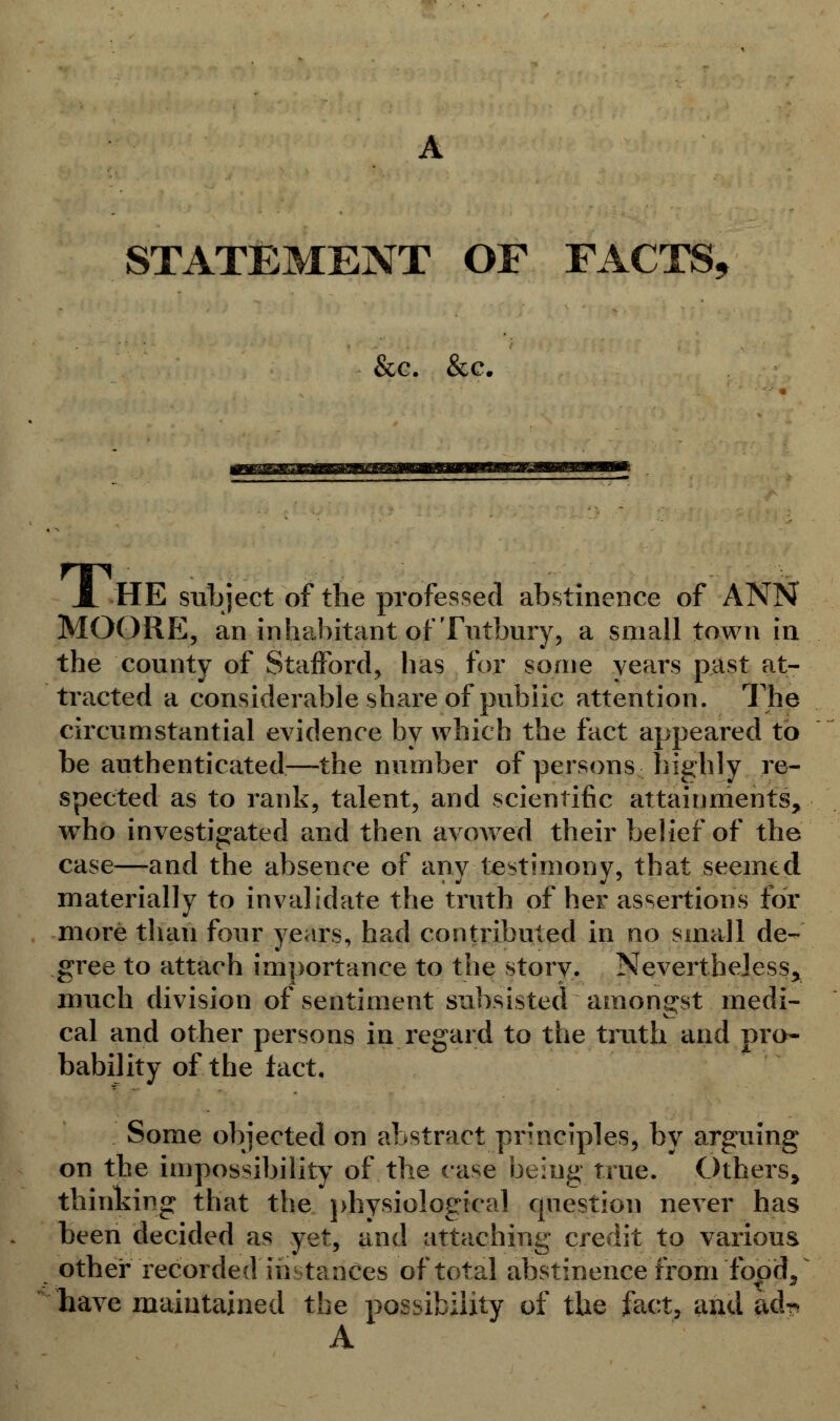 &c. &c. X HE subject of the professed abstinence of ANN MOORE, an inhabitant of Tutbury, a small town in the county of Stafford, has for some years past at- tracted a considerable share of public attention. The circumstantial evidence by which the fact appeared to be authenticated—the number of persons highly re- spected as to rank, talent, and scientific attainments, wrho investigated and then avowed their belief of the case—and the absence of any testimony, that seemed materially to invalidate the truth of her assertions for more than four years, had contributed in no small de- gree to attach importance to the story. Nevertheless, much division of sentiment subsisted amongst medi- cal and other persons in regard to the truth and pro- bability of the fact. Some objected on abstract principles, by arguing on the impossibility of the case being true. Others, thinking that the physiological question never has been decided as yet, and attaching credit to various other recorded instances of total abstinence from food, * have maintained the possibility of the fact, and adr> A.