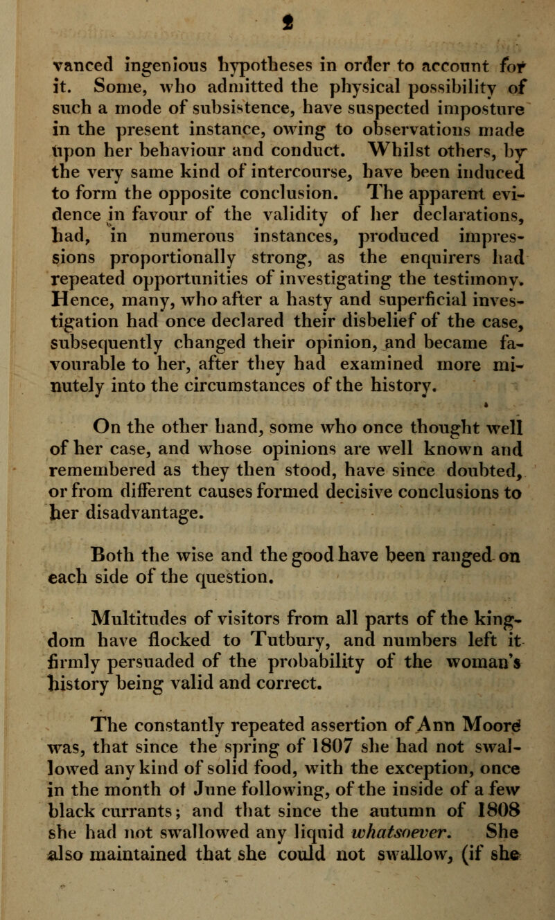 vanced ingenious hypotheses in order to account fot it. Some, who admitted the physical possibility of such a mode of subsistence, have suspected imposture in the present instance, owing to observations made tipon her behaviour and conduct. Whilst others, hy the very same kind of intercourse, have been induced to form the opposite conclusion. The apparent evi- dence in favour of the validity of her declarations, had, in numerous instances, produced impres- sions proportionally strong, as the enquirers had repeated opportunities of investigating the testimony* Hence, many, who after a hasty and superficial inves- tigation had once declared their disbelief of the case, subsequently changed their opinion, and became fa- vourable to her, after they had examined more mi- nutely into the circumstances of the history. * On the other hand, some who once thought well of her case, and whose opinions are well known and remembered as they then stood, have since doubted, or from different causes formed decisive conclusions to her disadvantage. Both the wise and the good have been ranged on each side of the question. Multitudes of visitors from all parts of the king- dom have flocked to Tutbury, and numbers left it firmly persuaded of the probability of the woman's history being valid and correct. The constantly repeated assertion of Ann Mooref was, that since the spring of 1807 she had not swal- lowed any kind of solid food, with the exception, once in the month of June following, of the inside of a few blackcurrants; and that since the autumn of 1808 she had not swallowed any liquid whatsoever. She also maintained that she could not swallow, (if she