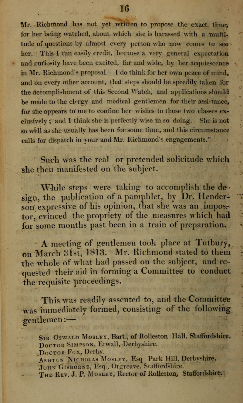 Mr. -Richmond has not yet written to propose the exact time> for her being watched, about which she is harassed with a multi- tude of questions by almost every person who now comes to see her. This I can easily credit, because a very general expectation and curiosity have been excited, far and wide, by her acquiescence in Mr. Richmond's proposal. I do think for her own peace of mind, and on every other account, that steps should be speedily taken for the accomplishment of this Second Watch, and applications should be made to the clergy and medical gentlemen for their assistance, for she appears to me to confine her wishes to those two classes ex- clusively ; and I think she is perfectly wise in so doing. She is not so well as she usually has been for some time, and this circumstance calls for dispatch in your and Mr. Richmond's engagements. ' Such was the real or pretended solicitude which she then manifested on the subject. While steps were taking to accomplish the de* sign, the publication of a pamphlet, by Dr. Hender- t son expressive of his opinion, that she was an impos- tor,, evinced the propriety of the measures which had for some months past been in a train of preparation. * A meeting of gentlemen took place at Tutbury, on March 81st, 1813. Mr. Richmond stated to them : the whole of what had passed on the subject, and 're- quested their aid in forming a Committee to conduct the requisite proceedings. This was readilv assented to, and the Committee was immediately formed, consisting of the following gentlemen:— Sir Oswald Mosley, Bart,, of Rolleston Hall/Staffordshire, Doctor Simpson, Etwall, Derbyshire. J)octou Fox, Derby. Asht'n Nicholas Mosley, Esq Park Hill, Derbyshire. John Gisborne, Esq., Orgreave, Staffordshire. The Rev. J. P. Mosley, Rector of Rolleston, Staffordshire;