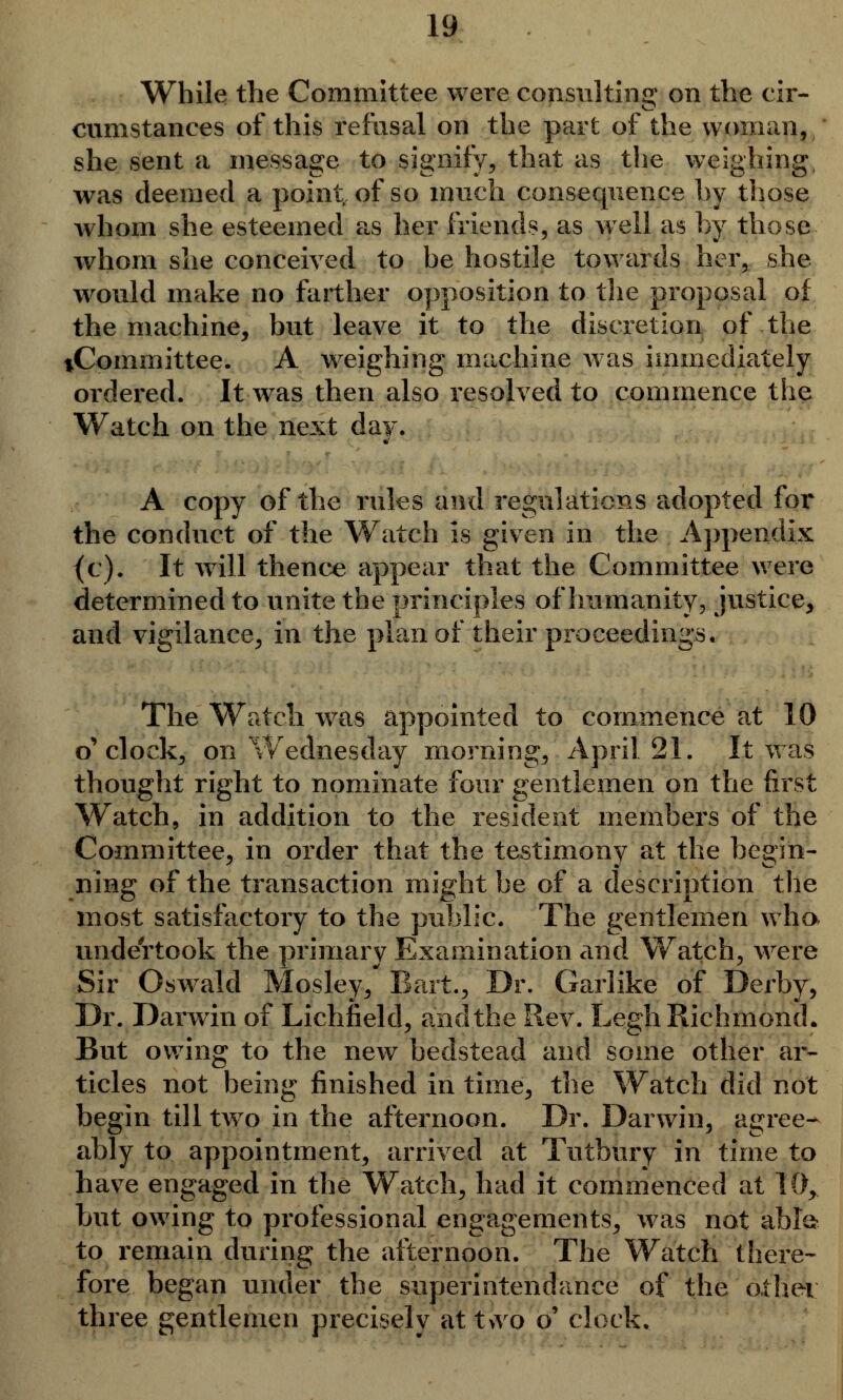 While the Committee were consulting on the cir- cumstances of this refusal on the part of the woman, she sent a message to signify, that as the weighing was deemed a point of so much consequence by those whom she esteemed as her friends, as well as by those whom she conceived to be hostile towards her, she would make no farther opposition to the proposal of the machine, but leave it to the discretion of the tCommittee. A weighing machine was immediately ordered. It-was then also resolved to commence the Watch on the next day. A copy of the rules and regulations adopted for the conduct of the Watch is given in the Appendix (c). It will thence appear that the Committee were determined to unite the principles of humanity, justice, and vigilance, in the plan of their proceedings. The Watch was appointed to commence at 10 o'clock, on Wednesday morning, April 21. It was thought right to nominate four gentlemen on the first Watch, in addition to the resident members of the Committee, in order that the testimony at the begin- ning of the transaction might be of a description the most satisfactory to the public. The gentlemen wha unde'rtook the primary Examination and Watch, were Sir Oswald Mosley, Bart., Dr. Garlike of Derby, Dr. Darwin of Lichfield, and the Rev. Legh Richmond. But owing to the new bedstead and some other ar- ticles not being finished in time, the Watch did not begin till two in the afternoon. Dr. Darwin, agree- ably to appointment, arrived at Tutbury in time to have engaged in the Watch, had it commenced at 10, but owing to professional engagements, was not able* to remain during the afternoon. The Watch there- fore began under the superintendance of the other three gentlemen precisely att>vo o' clock.