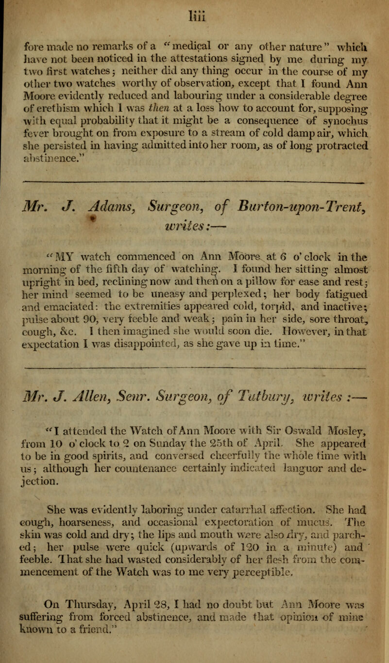 fore made no remarks of a u medical or any other nature  which have not been noticed in the attestations signed by me during my two first watches -, neither did any thing occur in the course of my other two watches worthy of observation, except that I found Ann Moore evidently reduced and labouring under a considerable degree of erethism which 1 was then at a loss how to account for, supposing with equal probability that it might be a consecpience of synochus fever brought on from exposure to a stream of cold damp air, which she persisted in having admitted into her room, as of long protracted abstinence. Mr. J. Adams, Surgeon, of Burton-upon-Trent, writes:— MY watch commenced on Ann Moore at 6 o'clock in the morning of the fifth day of watching. I found her sitting almost upright in bed, reclining now and then on a pillow for ease and rest 5 her mind seemed to be uneasy and perplexed; her body fatigued and emaciated: the extremities appeared cold, torpid, and inactive; pulse about 90, very feeble and weak; pain in her side, sore throat, cough, &c. I then imagined she would soon die. However, in that expectation I was disappointed, as she gave up in time. Mr. J. Allen, Senr. Surgeon, of Tut bury, tv riles :— <( I attended the Watch of Ann Moore with Sir Oswald Mosley, from 10 o' clock to 2 on Sunday the 25th of April. She appeared to be in good spirits, and conversed cheerfully the whole time with us; although her countenance certainly indicated languor and de- jection. She was evidently laboring under catarrhal affection. She had cough, hoarseness, and occasional expectoration of mucus. The skin was cold and dry; the lips and mouth were also dry, and parch- ed; her pulse were quick (upwards of 120 in a minute) and feeble. That she had wasted considerably of her flesh from the com- mencement of the Watch was to me very perceptible. On Thursday, April 28, I had no doubt but Ann Moore was suffering from forced abstinence, and made that opinion of mine known to a friend.