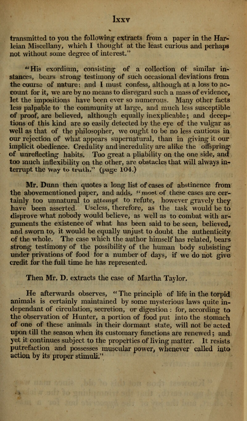 transmitted to you the following extracts from a paper in the Har- leian Miscellany, which I thought at the least curious and perhaps not without some degree of interest. His exordium, consisting of a collection of similar in- stances, bears strong testimony of such occasional deviations from the course of nature: and I must confess, although at a loss to ac- count for it, we are by no means to disregard such a mass of evidence, let the impositions have been ever so numerous. Many other facts less palpable to the community at large, and much less susceptible of proof, are believed, although equally inexplicable; and decep- tions of this kind are so easily detected by the eye of the vulgar as well as that of the philosopher, we ought to be no less cautious in our rejection of what appears supernatural, than in giving it our implicit obedience. Credulity and incredulity are alike the offspring of unreflecting habits. Too great a pliability on the one side, and too much inflexibility on the other, are obstacles that will always in- terrupt the Way to truth. (page 104.) Mr. Dunn then quotes a long list of cases of abstinence from the abovementioned paper, and adds,  most of these cases are cer- tainly too unnatural to attempt to refute, however gravely they have been asserted/ Useless, therefore, as the task would be to disprove what nobody would believe, as well as to combat with ar- guments the existence of what has been said to be seen, believed, and sworn to, it would be equally unjust to doubt the authenticity of the whole. The case which the author himself has related, bears strong testimony of the possibility of the human body subsisting under privations of food for a number of days, if we do not give credit for the full time he has represented. Then Mr. D. extracts the case of Martha Taylor. He afterwards observes,  The principle of life in the torpid animals is certainly maintained by some mysterious laws quite in- dependant of circulation, secretion, or digestion : for, according to the observation of Hunter, a portion of food put into the stomach of one of these animals in their dormant state, will not be acted upon till the season when its customary functions are renewed; and yet it continues subject to the properties of living matter. It resists putrefaction and possesses muscular power, whenever called into action by its proper stimuli.