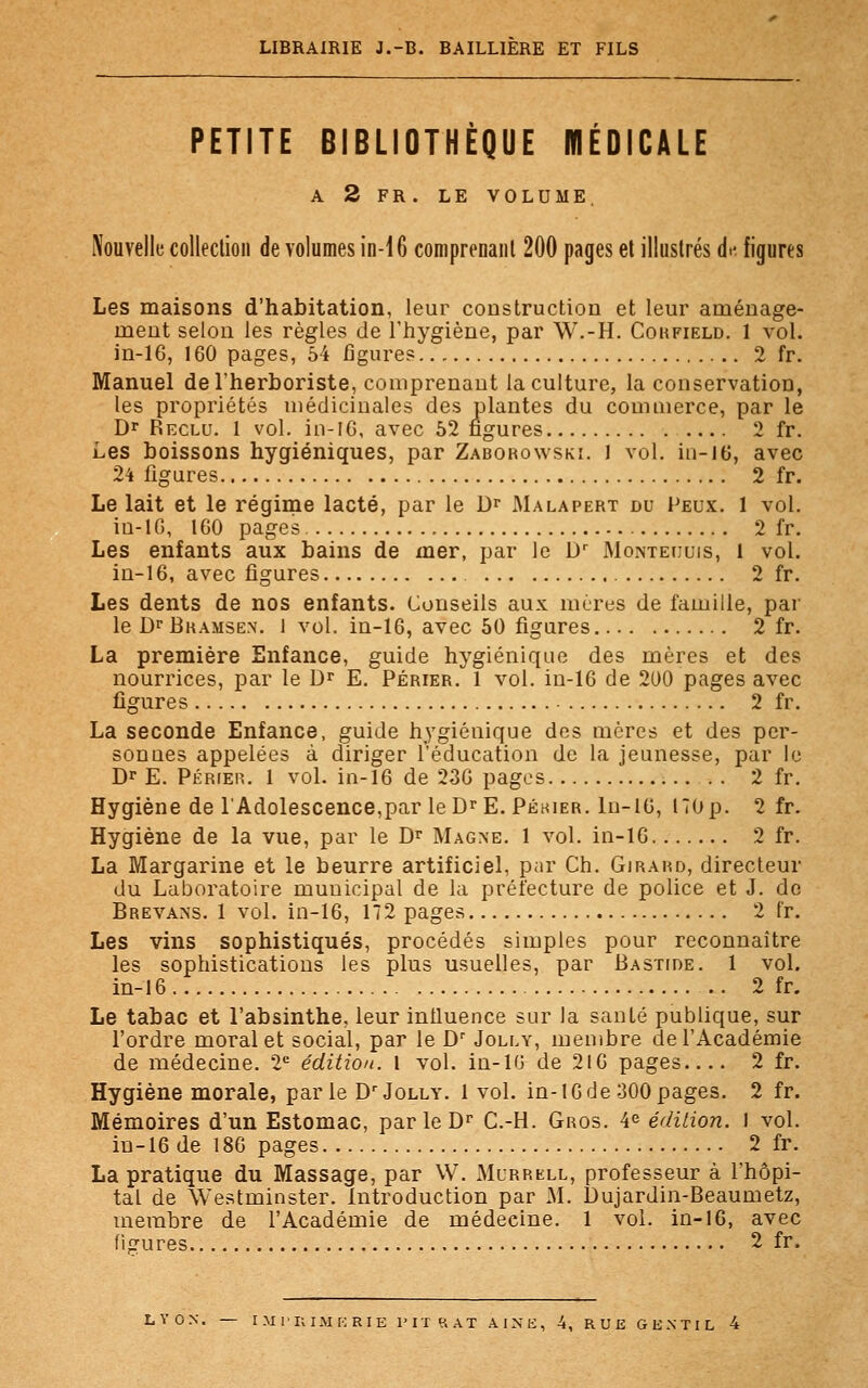 LIBRAIRIE J.-B. BAILL1ERE ET FILS PETITE BIBLIOTHÈQUE MÉDICALE A 2 FR. LE VOLUME. Nouvelle collection de volumes in-16 comprenant 200 pages et illustrés aV figures Les maisons d'habitation, leur construction et leur aménage- ment selon les règles de l'hygiène, par W.-H. Corfield. 1 vol. in-16, 160 pages, 54 figures 2 fr. Manuel de l'herboriste, comprenant la culture, la conservation, les propriétés médicinales des plantes du commerce, par le Dr Reclu. 1 vol. in-16, avec 52 figures 2 fr. Les boissons hygiéniques, par Zaborowski. 1 vol. in-ltî, avec 24 figures 2 fr. Le lait et le régime lacté, par le Dr Malapert du Peux. 1 vol. iu-10, 1G0 pages 2 fr. Les enfants aux bains de mer, par le Dr Monteuuis, 1 vol. in-16, avec figures 2 fr. Les dents de nos enfants. Conseils aux mères de famille, par le Dr Bramsen. 1 vol. in-16, avec 50 figures 2 fr. La première Enfance, guide hygiénique des mères et des nourrices, par le Dr E. Périer. 1 vol. in-16 de 200 pages avec figures 2 fr. La seconde Enfance, guide hygiénique des mères et des per- sonues appelées à diriger l'éducation de la jeunesse, par le Dr E. Périek. 1 vol. in-16 de 236 pages 2 fr. Hygiène de l'Adolescence,par le DrE. Péhier. In-16, 170p. 2 fr. Hygiène de la vue, par le Dr Magne. 1 vol. in-16 2 fr. La Margarine et le beurre artificiel, par Ch. Girard, directeur du Laboratoire municipal de la prélecture de police et J. de Brevans. 1 vol. in-16, 172 pages 2 t'r. Les vins sophistiqués, procédés simples pour reconnaître les sophistications les plus usuelles, par Bastide. 1 vol. in-16 2 fr. Le tabac et l'absinthe, leur influence sur la santé publique, sur l'ordre moral et social, par le Dr Jolly, membre de l'Académie de médecine. 2e édition. 1 vol. in-16 de 216 pages 2 fr. Hygiène morale, par le Dr Jolly. 1vol. in-16 de 300 pages. 2 fr. Mémoires d'un Estomac, parleDr C.-H. Gros. 4e édition. I vol. in-16 de 186 pages 2 fr. La pratique du Massage, par W. Mcrrell, professeur à l'hôpi- tal de Westminster, introduction par M. Dujardin-Beaumetz, membre de l'Académie de médecine. 1 vol. in-16, avec figures 2 fr. LYON. — IMPRIMERIE FIT RAT AINE, -4, RUE GENTIL 4