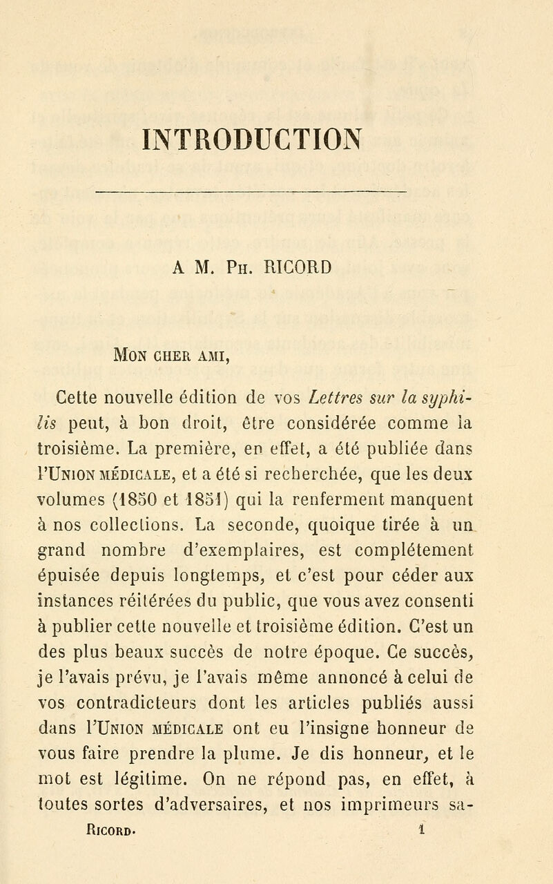 INTRODUCTION A M. Ph. R1GORD Mon cher ami, Cette nouvelle édition de vos Lettres sur la syphi- lis peut, à bon droit, être considérée comme la troisième. La première, en effet, a été publiée dans L'Union médicale, et a été si recherchée, que les deux volumes (1850 et 1851) qui la renferment manquent à nos collections. La seconde, quoique tirée à un grand nombre d'exemplaires, est complètement épuisée depuis longtemps, et c'est pour céder aux instances réitérées du public, que vous avez consenti à publier cette nouvelle et troisième édition. C'est un des plus beaux succès de notre époque. Ce succès, je l'avais prévu, je l'avais même annoncé à celui de vos contradicteurs dont les articles publiés aussi dans TUnion médicale ont eu l'insigne honneur de vous faire prendre la plume. Je dis honneur, et le mot est légitime. On ne répond pas, en effet, à toutes sortes d'adversaires, et nos imprimeurs sa-