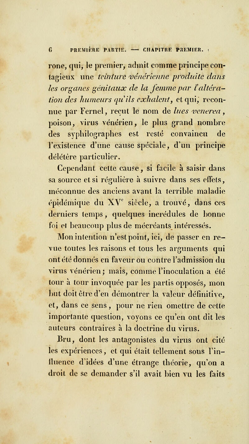 rone, qui, le premier, admit comme principe con- tagieux ime teinture 'vênér'ienne produite dans les organes génitaux de la femme par l'altéra- tion des liumeurs quils exhalent y et qui, recon- nue par Fernel, reçut le nom de lues venerea, poison, virus vénérien, le plus grand nombre des syplulographes est resté convaincu de l'existence d'une cause spéciale, d'un principe délétère particulier. Cependant celte cause, si facile à saisir dans sa source et si régulière à suivre dans ses effets, méconnue des anciens avant la terrible maladie épidémique du XV siècle, a trouvé, dans ces derniers temps, quelques incrédules de bonne foi et beaucoup plus de mécréants intéressés. Mon intention n'est point, ici, de passer en re- vue toutes les raisons et tous les arguments qui ont été donnés en faveur ou contre l'admission du virus vénérien; mais, comme l'inoculation a été tour à tour invoquée par les partis opposés, mon but doit être d'en démontrer la valeur définitive, et, dans ce sens, pour ne rien omettre de cette importante question, voyons ce qu'en ont dit les auteurs contraires à la doctrine du virus. Bru, dont les antagonistes du virus ont cité les expériences, et qui était tellement sous l'in- lluence d'idées d'une étrange théorie, qu'on a droit de se demander s'il avait bien vu les faits