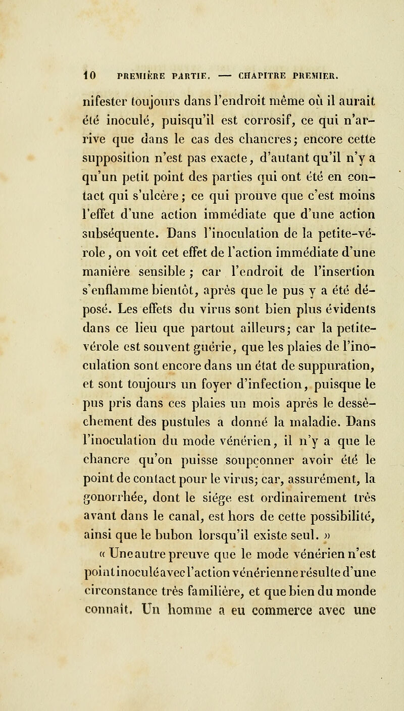 nifester toujours dans l'endroit même où il aurait élë inoculé, puisqu'il est corrosif, ce qui n'ar- rive que dans le cas des chancres; encore cette supposition n'est pas exacte, d'autant qu'il n'y a qu'un petit point des parties qui ont été en con- tact qui s'ulcère ; ce qui prouve que c'est moins l'efFet d'une action immédiate que d'une action subséquente. Dans l'inoculation de la petite-vé- role , on voit cet effet de l'action immédiate d'une manière sensible ; car l'endroit de l'insertion s'enflamme bientôt, après que le pus y a été dé- posé. Les effets du virus sont bien plus évidents dans ce lieu que partout ailleurs; car la petite- vérole est souvent guérie, que les plaies de l'ino- culation sont encore dans un état de suppuration, et sont toujours un foyer d'infection, puisque le pus pris dans ces plaies un mois après le dessè- chement des pustules a donné la maladie. Dans l'inoculation du mode vénérien, il n'y a que le chancre qu'on puisse soupçonner avoir été le point de contact pour le virus; car, assurément, la gonorrhée, dont le siège est ordinairement très avant dans le canal, est hors de cette possibilité, ainsi que le bubon lorsqu'il existe seul. » (( Une autre preuve que le mode vénérien n'est pointinoculéavecl'action vénérienne résulte d'une circonstance très familière, et que bien du monde connaît. Un homme a eu commerce avec une