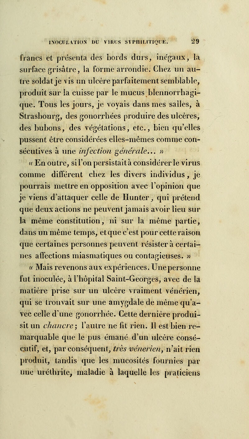 francs et présenta des bords durs, inégaux, la surface grisâtre, la forme arrondie. Chez un au- tre soldat je vis un ulcère parfaitement semblable, produit sur la cuisse par le mucus blennorrhagi- que. Tous les jours, je voyais dans mes salles, à Strasbourg, des gonorrbées produire des ulcères, des bubons, des végétations, etc., bien qu'elles pussent être considérées elles-mêmes comme con- sécutives à une mjection générale... » « En outre, si l'on persistait à considérer le virus comme différent chez les divers individus, je pourrais mettre en opposition avec l'opinion que je viens d'attaquer celle de Hunter^ qui prétend que deux actions ne peuvent jamais avoir lieu sur la même constitution, ni sur la même partie, dans un même temps, et que c'est pour cette raison que certaines personnes peuvent résister à certai- nes affections miasmatiques ou contagieuses. » i( Mais revenons aux expériences. Unepersonne fut inoculée, à l'hôpital Saint-Georges, avec de la matière prise sur un ulcère vraiment vénérien, qui se trouvait sur une amygdale de même qu'a- vec celle d'une gonorrhée. Cette dernière produi- sit un chancre; l'autre ne fit rien. Il est bien re- marquable que le pus émané d'un ulcère consé- cutif, et, par conséquent, très vénerie?i,ïïiài rien produit, tandis que les mucosités fournies par une uréthrite, maladie à laquelle les praticiens