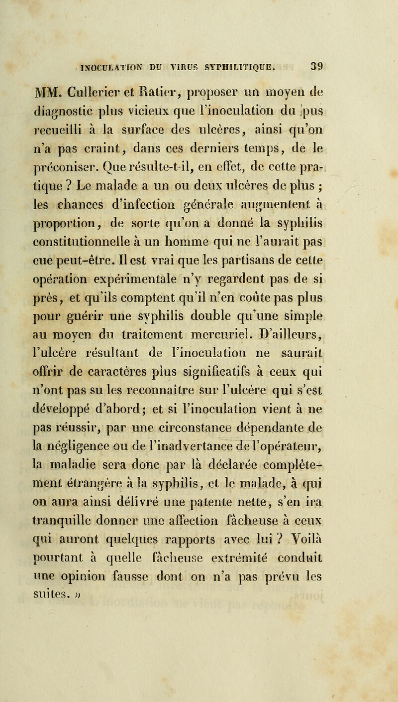 MM. Cullerier et Piatior, proposer un moyen de diagnostic plus vicieux que l'inoculation du ,pus recueilli à la surface des ulcères, ainsi qu'on n'a pas craint, dans ces derniers temps, de le préconiser. Que résulte-t-il, en effet, de cette pra- tique ? Le malade a un ou deux ulcères de plus ; les chances d'infection générale augmentent à proportion, de sorte qu'on a donné la syphilis constitutionnelle à un homme qui ne l'auiait pas eue peut-être. Il est vrai que les partisans de cette opération expérimentale n'y regardent pas de si près, et qu'ils comptent qu'il n'en coûte pas plus pour guérir une syphilis double qu'une simple au moyen du traitement mercuriel. D'ailleurs, l'ulcère résultant de l'inoculation ne saurait offrir de caractères plus significatifs à ceux qui n'ont pas su les reconnaître sur l'ulcère qui s'est développé d'abord; et si l'inoculation vient à ne pas réussir, par une circonstance dépendante de la négligence ou de l'inadvertance de l'opérateur, la maladie sera donc par là déclarée complète- ment étrangère à la syphilis, et le malade, à qui on aura ainsi délivré une patente nette, s'en ira tranquille donner une affection fâcheuse à ceux qui auront quelques rapports avec lui ? Voilà pourtant à quelle fâcheuse extrémité conduit une opinion fausse dont on n'a pas prévu les suites. ))