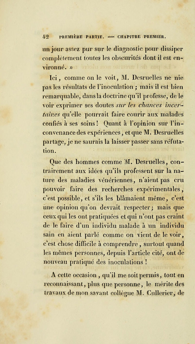 un jour assez pur sur le diagnostic pour dissiper complètement toutes les obscurités dont il est en- vironné. » Ici, comme on le voit, M. Desruelles ne nie pas les résultats de l'inoculation ; mais il est bien remarquable, dans la doctrine qu'il professe, de le voir exprimer ses doutes sur les chances incer- tauies qu'elle pourrait faire courir aux malades confiés à ses soins! Quant à l'opinion sur l'in- convenance des expériences, et que M. Desruelles partage, je ne saurais la laisser passer sans réfuta- tion. Que des hommes comme M. Desruelles, con- trairement aux idées qu'ils professent sur la na- ture des maladies vénériennes, n'aient pas cru pouvoir faire des recherches expérimentales, c'est possible, et s'ils les blâmaient même, c'est une opinion qu'on devrait respecter; mais que ceux qui les ont pratiquées et qui n'ont pas craint de le faire d'un individu malade à un individu sain en aient parlé comme on vient de le voir, c'est chose difficile à comprendre , surtout quand les mêmes personnes, depuis l'article cité, ont de nouveau pratiqué des inoculations ! A cette occasion , qu'il me soit permis, tout en reconnaissant, plus que personne, le mérite des travaux démon savant collègue M. CiiUerier, de