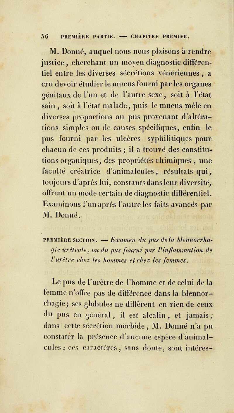 M. Donné, auquel nous nous plaisons à rendre justice , cherchant un moyen diagnostic différen- tiel entre les diverses sécrétions vénériennes, a cru devoir étudier le mucus fouini par les organes génitaux de l'un et de l'autre sexe, soit à l'état sain, soit à l'état malade, puis le mucus mêlé en diverses proportions au pus provenant d'altéra- tions simples ou de cfiuses spécifiques, enfin le pus fourni par les ulcères syphilitiques pour chacun de ces produits ; il a trouvé des constitu- tions organiques, des propriétés chimiques , une faculté créatrice d'animalcules, résultats qui, toujours d'après lui, constants dans leur diversité, offrent un njode certain de diagnostic différentiel. Examinons l'un après l'autre les faits avancés par M. Donné. PREMIÈRE SECTION. — ExameYi du pus de la blennorrha- cjie urélrale, ou du pus fourni par Vinflammation de Vurètre chez les hommes et chez les femmes. Le pus de l'urètre de l'homme et de celui de la femme n'offre pas de différence dans la hlennor- rhagie; ses glohules ne diflerent en rien de ceux du pus en général, il est alcalin , et jamais, dans cette sécrétion morhide, M. Donné n'a pu constater la présence d'aucune espèce d'animal- cules; ces caractères, sans doufe, sont intéres-