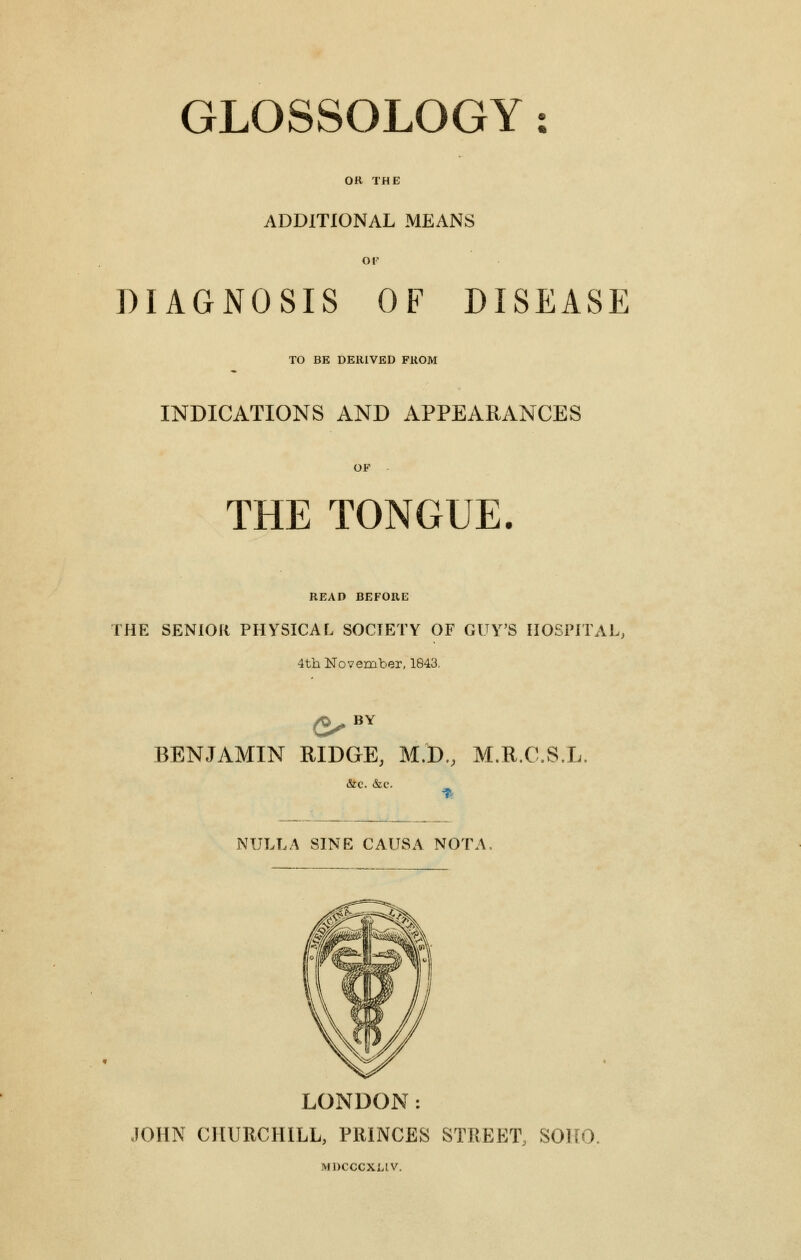 GLOSSOLOGY: OR THE ADDITIONAL MEANS OF DIAGNOSIS OF DISEASE TO BE DERIVED FROM INDICATIONS AND APPEARANCES OF THE TONGUE. READ BEFORE THE SENIOR PHYSICAL SOCIETY OF GUY'S HOSPITAL, 4th November, 1843. d}s BY BENJAMIN RIDGE, M.D., M.R.C.S.L. NULLA SINE CAUSA NOTA. LONDON: JOHN CHURCHILL, PRINCES STREET, SOHO, MDCCCXLIV.