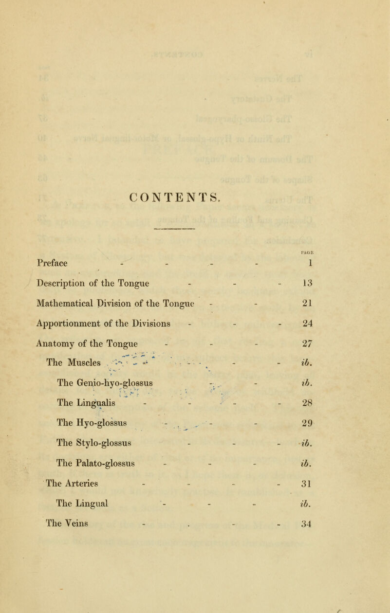 CONTENTS Preface - 1 Description of the Tongue - - 13 Mathematical Division of the Tongue - - 21 Apportionment of the Divisions - - 24 Anatomy of the Tongue - - - 27 The Muscles .-■•-v - ai . . . - ib. The Genio-hyo-glossus ~.. - ib. The Lingualis - 28 The Hyo-glossus - - 29 The Stylo-glossus - - ib. The Palato-glossus - - - ib. The Arteries - 31 The Lingual - - ~ ib. The Veins - . - - 34