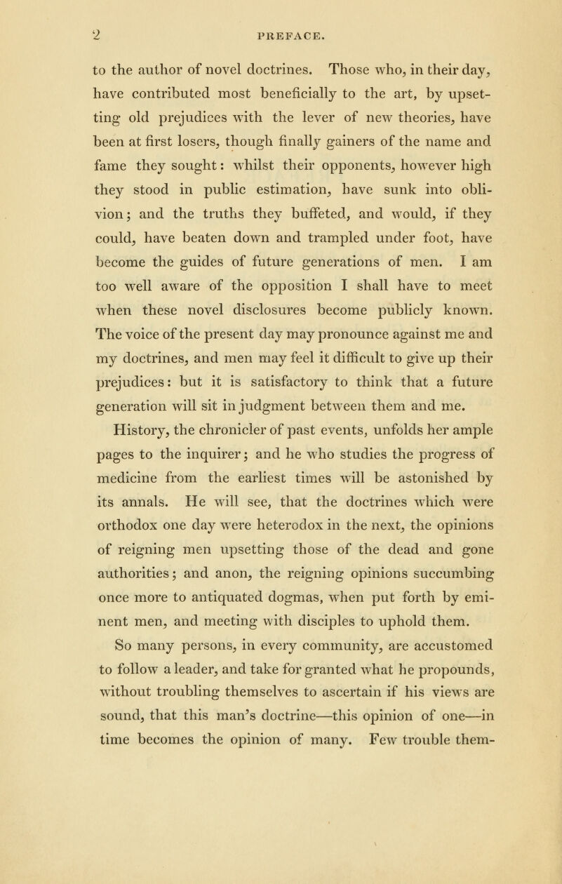 to the author of novel doctrines. Those who^ in their day, have contributed most beneficially to the art, by upset- ting old prejudices with the lever of new theories, have been at first losers, though finally gainers of the name and fame they sought: whilst their opponents, however high they stood in public estimation, have sunk into obli- vion ; and the truths they buffeted, and would, if they could, have beaten down and trampled under foot, have become the guides of future generations of men. I am too well aware of the opposition I shall have to meet when these novel disclosures become publicly known. The voice of the present day may pronounce against me and my doctrines, and men may feel it difficult to give up their prejudices: but it is satisfactory to think that a future generation will sit in judgment between them and me. History, the chronicler of past events, unfolds her ample pages to the inquirer; and he who studies the progress of medicine from the earliest times will be astonished by its annals. He will see, that the doctrines which were orthodox one day were heterodox in the next, the opinions of reigning men upsetting those of the dead and gone authorities; and anon, the reigning opinions succumbing once more to antiquated dogmas, when put forth by emi- nent men, and meeting with disciples to uphold them. So many persons, in every community, are accustomed to follow a leader, and take for granted what he propounds, without troubling themselves to ascertain if his views are sounds that this man^s doctrine—this opinion of one—in time becomes the opinion of many. Few trouble them-