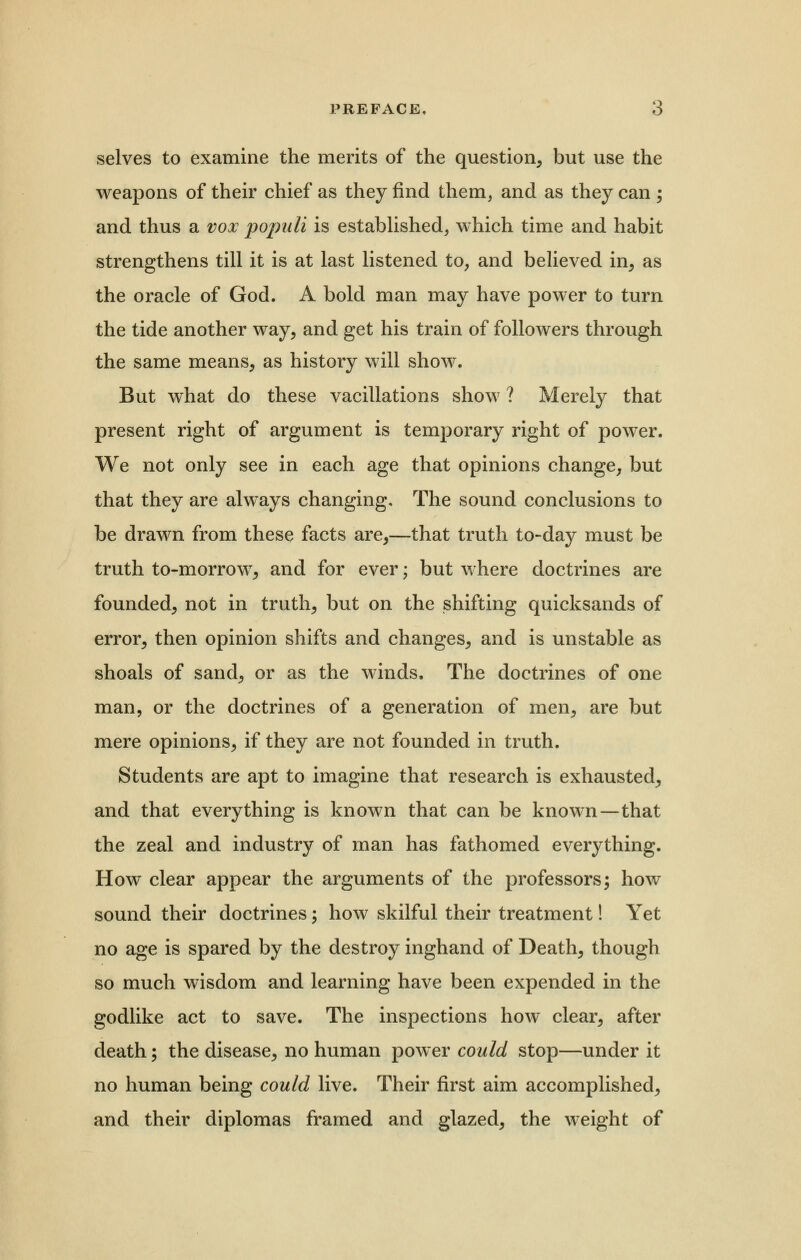 selves to examine the merits of the question, but use the weapons of their chief as they find them, and as they can ; and thus a vox pojmli is established, which time and habit strengthens till it is at last listened to, and believed in, as the oracle of God. A bold man may have power to turn the tide another way, and get his train of followers through the same means, as history will show. But what do these vacillations show ? Merely that present right of argument is temporary right of power. We not only see in each age that opinions change, but that they are always changing. The sound conclusions to be drawn from these facts are,—that truth to-day must be truth to-morrow, and for ever; but where doctrines are founded, not in truth, but on the shifting quicksands of error, then opinion shifts and changes, and is unstable as shoals of sand, or as the winds. The doctrines of one man, or the doctrines of a generation of men, are but mere opinions, if they are not founded in truth. Students are apt to imagine that research is exhausted, and that everything is known that can be known—that the zeal and industry of man has fathomed everything. How clear appear the arguments of the professors; how sound their doctrines; how skilful their treatment! Yet no age is spared by the destroy inghand of Death, though so much wisdom and learning have been expended in the godlike act to save. The inspections how clear, after death; the disease, no human power could stop—under it no human being could live. Their first aim accomplished, and their diplomas framed and glazed, the weight of