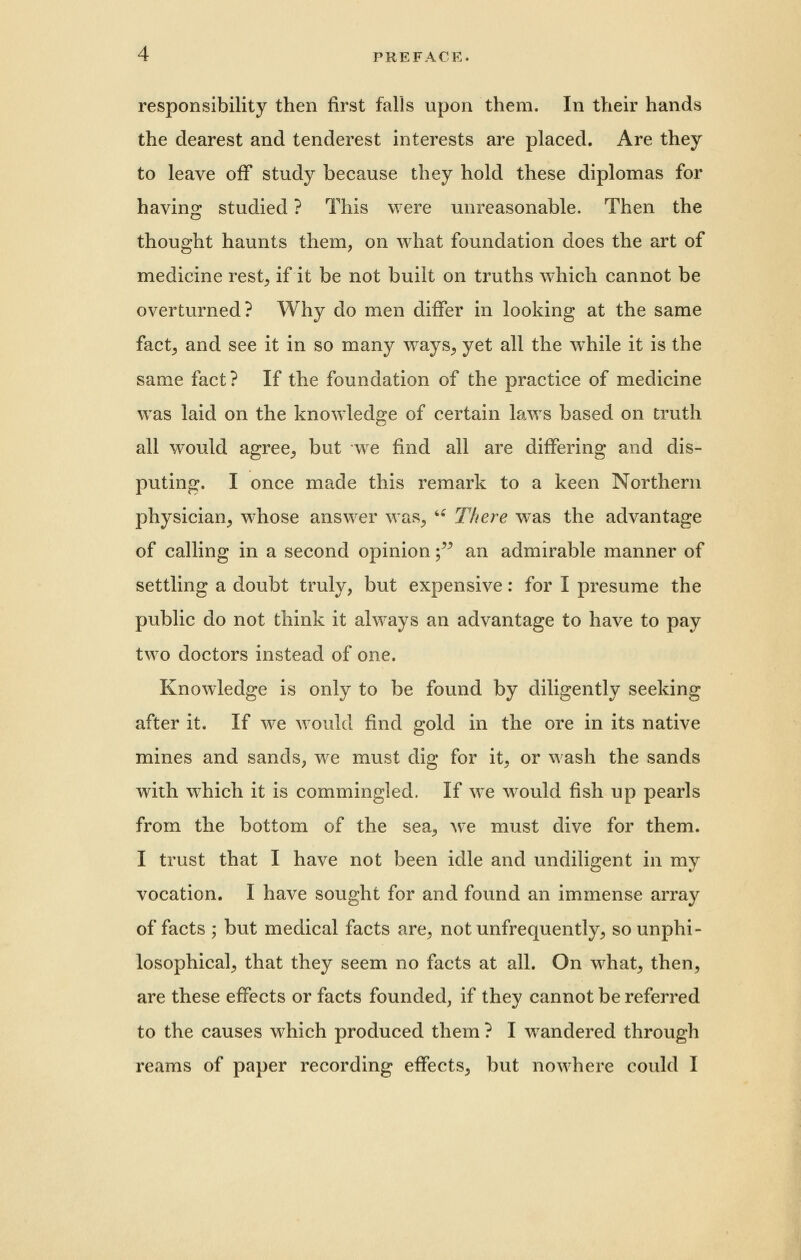 responsibility then first falls upon them. In their hands the dearest and tenderest interests are placed. Are they to leave off study because they hold these diplomas for having studied ? This were unreasonable. Then the thought haunts them, on what foundation does the art of medicine rest, if it be not built on truths which cannot be overturned? Why do men differ in looking at the same fact; and see it in so many ways, yet all the wThile it is the same fact? If the foundation of the practice of medicine was laid on the knowledge of certain laws based on truth all would agree, but we find all are differing and dis- puting. I once made this remark to a keen Northern physician, whose answer was, u There was the advantage of calling in a second opinion; an admirable manner of settling a doubt truly, but expensive: for I presume the public do not think it always an advantage to have to pay two doctors instead of one. Knowledge is only to be found by diligently seeking after it. If we would find gold in the ore in its native mines and sands, we must dig for it, or wash the sands with which it is commingled. If we would fish up pearls from the bottom of the sea, we must dive for them. I trust that I have not been idle and undiligent in my vocation. I have sought for and found an immense array of facts ; but medical facts are, not unfrequently, sounphi- losophical, that they seem no facts at all. On what, then, are these effects or facts founded, if they cannot be referred to the causes which produced them ? I wandered through reams of paper recording effects, but nowhere could I