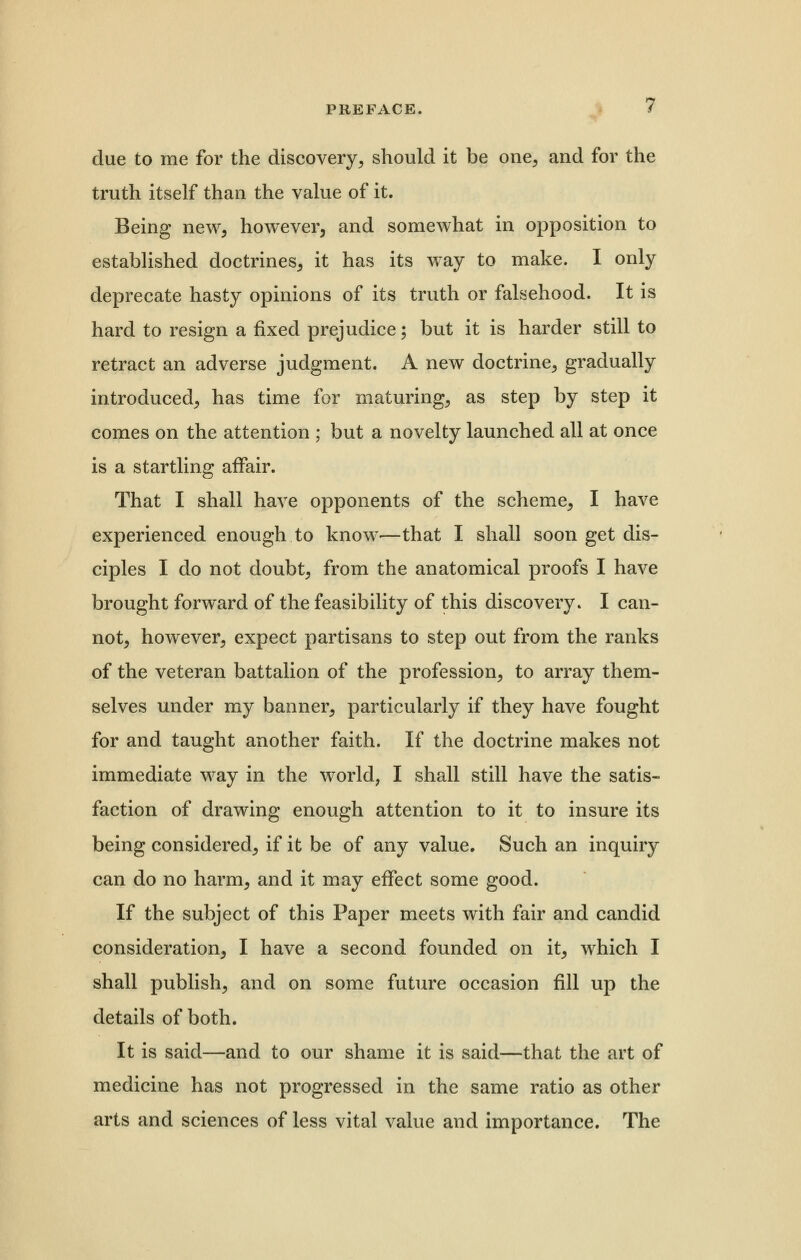 due to me for the discovery, should it be one, and for the truth itself than the value of it. Being new, however, and somewhat in opposition to established doctrines, it has its way to make. I only deprecate hasty opinions of its truth or falsehood. It is hard to resign a fixed prejudice; but it is harder still to retract an adverse judgment. A new doctrine, gradually introduced, has time for maturing, as step by step it comes on the attention ; but a novelty launched all at once is a startling affair. That I shall have opponents of the scheme, I have experienced enough to know-—that I shall soon get dis- ciples I do not doubt, from the anatomical proofs I have brought forward of the feasibility of this discovery. I can- not, however, expect partisans to step out from the ranks of the veteran battalion of the profession, to array them- selves under my banner, particularly if they have fought for and taught another faith. If the doctrine makes not immediate way in the world, I shall still have the satis- faction of drawing enough attention to it to insure its being considered, if it be of any value. Such an inquiry can do no harm, and it may effect some good. If the subject of this Paper meets with fair and candid consideration, I have a second founded on it, which I shall publish, and on some future occasion fill up the details of both. It is said—and to our shame it is said—that the art of medicine has not progressed in the same ratio as other arts and sciences of less vital value and importance. The