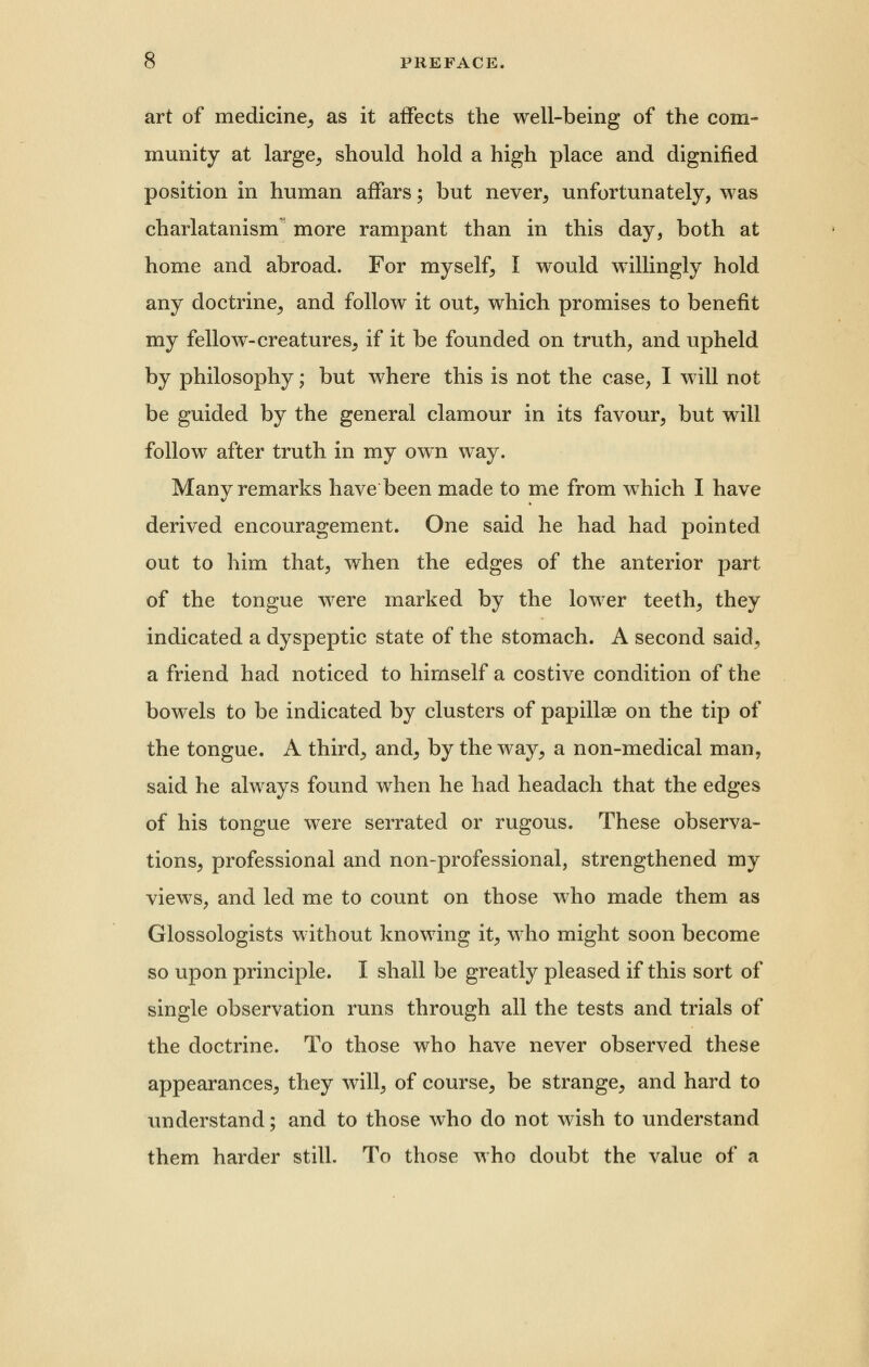 art of medicine, as it affects the well-being of the com- munity at large, should hold a high place and dignified position in human affars; but never, unfortunately, was charlatanism more rampant than in this day, both at home and abroad. For myself, I would willingly hold any doctrine, and follow it out, which promises to benefit my fellow-creatures, if it be founded on truth, and upheld by philosophy; but where this is not the case, I will not be guided by the general clamour in its favour, but will follow after truth in my own way. Many remarks have been made to me from which I have derived encouragement. One said he had had pointed out to him that, when the edges of the anterior part of the tongue were marked by the lower teeth, they indicated a dyspeptic state of the stomach. A second said, a friend had noticed to himself a costive condition of the bowels to be indicated by clusters of papillae on the tip of the tongue. A third, and, by the way, a non-medical man, said he always found when he had headach that the edges of his tongue were serrated or rugous. These observa- tions, professional and non-professional, strengthened my views, and led me to count on those who made them as Glossologists without knowing it, who might soon become so upon principle. I shall be greatly pleased if this sort of single observation runs through all the tests and trials of the doctrine. To those who have never observed these appearances, they will, of course, be strange, and hard to understand; and to those who do not wish to understand them harder still. To those who doubt the value of a