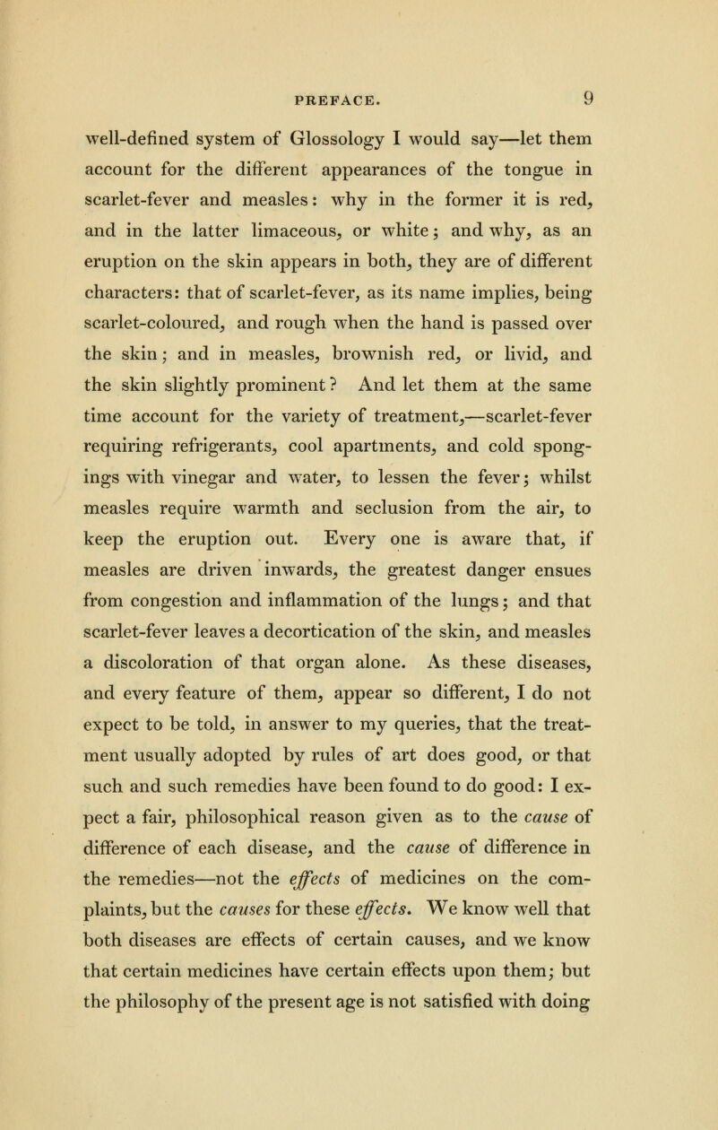 well-defined system of Glossology I would say—let them account for the different appearances of the tongue in scarlet-fever and measles: why in the former it is red, and in the latter limaceous, or white; and why, as an eruption on the skin appears in both, they are of different characters: that of scarlet-fever, as its name implies, being scarlet-coloured, and rough when the hand is passed over the skin; and in measles, brownish red, or livid, and the skin slightly prominent ? And let them at the same time account for the variety of treatment,—scarlet-fever requiring refrigerants, cool apartments, and cold spong- ings with vinegar and water, to lessen the fever; whilst measles require warmth and seclusion from the air, to keep the eruption out. Every one is aware that, if measles are driven inwards, the greatest danger ensues from congestion and inflammation of the lungs; and that scarlet-fever leaves a decortication of the skin, and measles a discoloration of that organ alone. As these diseases, and every feature of them, appear so different, I do not expect to be told, in answer to my queries, that the treat- ment usually adopted by rules of art does good, or that such and such remedies have been found to do good: I ex- pect a fair, philosophical reason given as to the cause of difference of each disease, and the cause of difference in the remedies—not the effects of medicines on the com- plaints, but the causes for these effects. We know well that both diseases are effects of certain causes, and we know that certain medicines have certain effects upon them; but the philosophy of the present age is not satisfied with doing