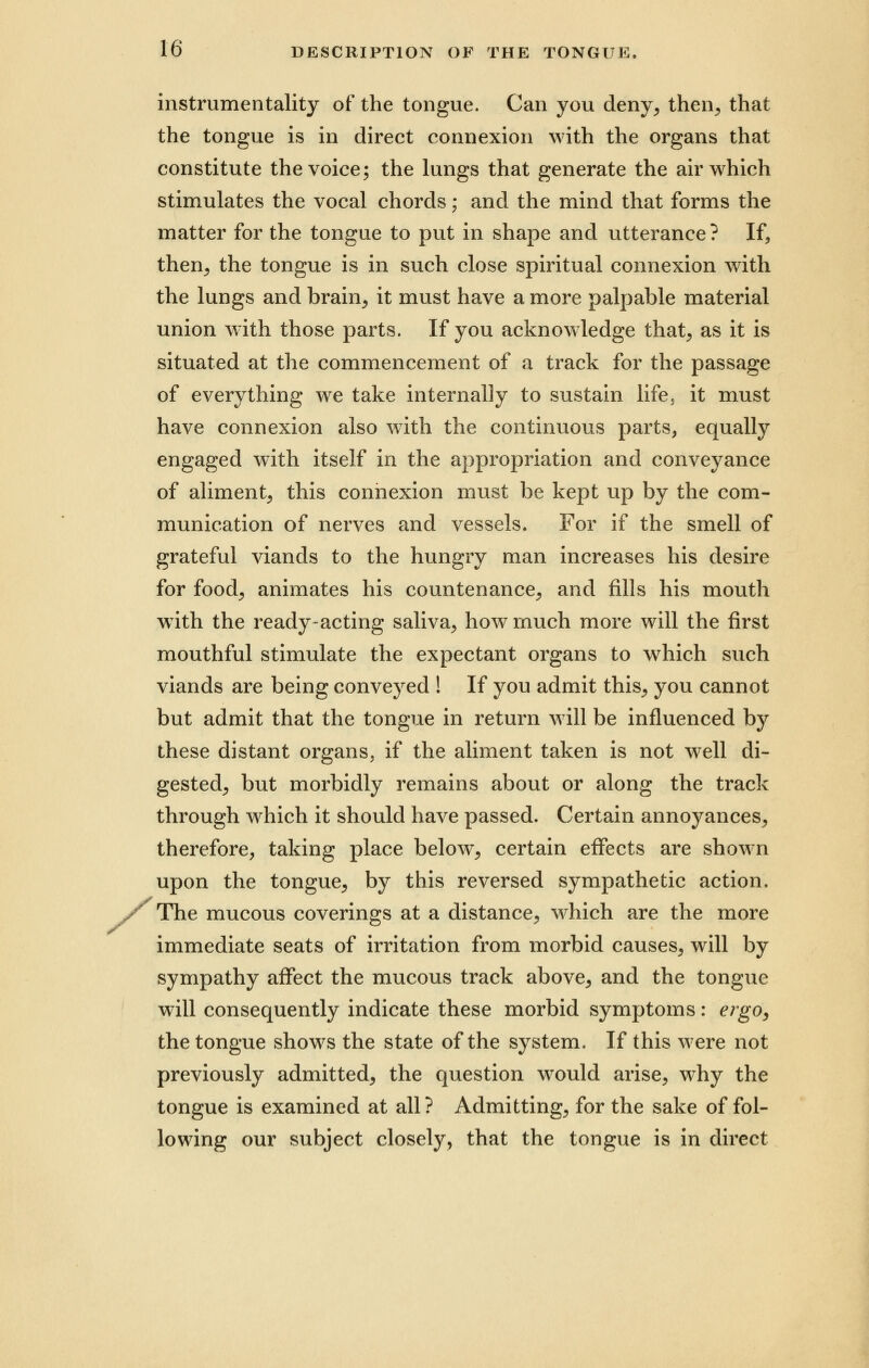 instrumentality of the tongue. Can you deny, then, that the tongue is in direct connexion with the organs that constitute the voice; the lungs that generate the air which stimulates the vocal chords; and the mind that forms the matter for the tongue to put in shape and utterance? If, then, the tongue is in such close spiritual connexion with the lungs and brain, it must have a more palpable material union with those parts. If you acknowledge that, as it is situated at the commencement of a track for the passage of everything we take internally to sustain life3 it must have connexion also with the continuous parts, equally engaged with itself in the appropriation and conveyance of aliment, this connexion must be kept up by the com- munication of nerves and vessels. For if the smell of grateful viands to the hungry man increases his desire for food, animates his countenance, and fills his mouth wTith the ready-acting saliva, how much more will the first mouthful stimulate the expectant organs to which such viands are being conveyed ! If you admit this, you cannot but admit that the tongue in return will be influenced by these distant organs, if the aliment taken is not well di- gested, but morbidly remains about or along the track through which it should have passed. Certain annoyances, therefore, taking place below, certain effects are shown upon the tongue, by this reversed sympathetic action. The mucous coverings at a distance, which are the more immediate seats of irritation from morbid causes, will by sympathy affect the mucous track above, and the tongue will consequently indicate these morbid symptoms: ergo, the tongue shows the state of the system. If this were not previously admitted, the question would arise, why the tongue is examined at all? Admitting, for the sake of fol- lowing our subject closely, that the tongue is in direct