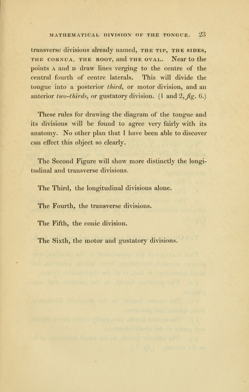 transverse divisions already named, the tip, the sides, the coiiNUA, the root, and the oval. Near to the points a and d draw lines verging to the centre of the central fourth of centre laterals. This will divide the tongue into a posterior third, or motor division, and an anterior two-thirds, or gustatory division. (1 and 2, Jig. 6.) These rules for drawing the diagram of the tongue and its divisions will be found to agree very fairly with its anatomy. No other plan that I have been able to discover can effect this object so clearly. The Second Figure will show more distinctly the longi- tudinal and transverse divisions. The Third, the longitudinal divisions alone. The Fourth, the transverse divisions. The Fifth, the conic division. The Sixth, the motor and gustatory divisions.