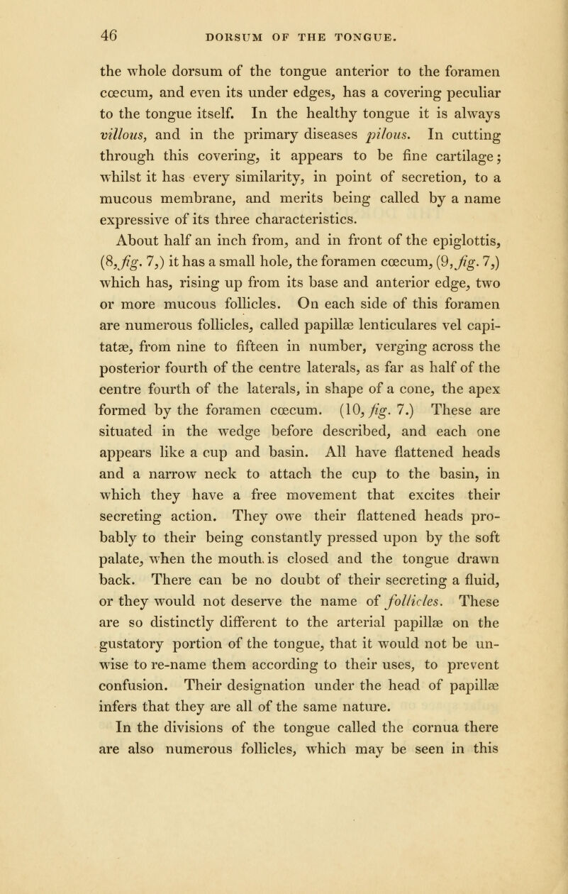 the whole dorsum of the tongue anterior to the foramen coecum, and even its under edges, has a covering peculiar to the tongue itself. In the healthy tongue it is always villous, and in the primary diseases pilous. In cutting through this covering, it appears to be fine cartilage; whilst it has every similarity, in point of secretion, to a mucous membrane, and merits being called by a name expressive of its three characteristics. About half an inch from, and in front of the epiglottis, (8,Jig. 7,) it has a small hole, the foramen coecum, {9Kfig- 7,) which has, rising up from its base and anterior edge, two or more mucous follicles. On each side of this foramen are numerous follicles, called papillae lenticulares vel capi- tatae, from nine to fifteen in number, verging across the posterior fourth of the centre laterals, as far as half of the centre fourth of the laterals, in shape of a cone, the apex formed by the foramen coecum. (10, fig. 7.) These are situated in the wedge before described, and each one appears like a cup and basin. All have flattened heads and a narrow neck to attach the cup to the basin, in which they have a free movement that excites their secreting action. They owe their flattened heads pro- bably to their being constantly pressed upon by the soft palate, when the mouth, is closed and the tongue drawn back. There can be no doubt of their secreting a fluid, or they would not deserve the name of follicles. These are so distinctly different to the arterial papillae on the gustatory portion of the tongue, that it would not be un- wise to re-name them according to their uses, to prevent confusion. Their designation under the head of papillae infers that they are all of the same nature. In the divisions of the tongue called the cornua there are also numerous follicles, which may be seen in this