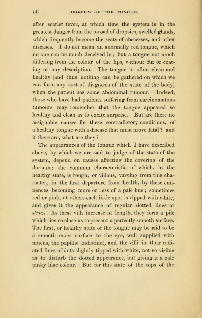 after scarlet fever, at which time the system is in the greatest danger from the inroad of dropsies, swelled glands, which frequently become the seats of abscesses, and other diseases. I do not mean an anormally red tongue, which no one can be much deceived in; but a tongue not much differing from the colour of the lips, without fur or coat- ing of any description. The tongue is often clean and healthy (and thus nothing can be gathered on which we can form any sort of diagnosis of the state of the body) when the patient has some abdominal tumour. Indeed, those who have had patients suffering from carcinomatous tumours may remember that the tongue appeared so healthy and clean as to excite surprise. But are there no assignable causes for these contradictory conditions, of a healthy tongue with a disease that must prove fatal ? and if there are, what are they ? The appearances of the tongue which I have described above, by which we are said to judge of the state of the system, depend on causes affecting the covering of the dorsum; the common characteristic of which, in the healthy state, is rough, or villous, varying from this cha- racter, in the first departure from health, by these emi- nences becoming more or less of a pale hue; sometimes red or pink, at others each little spot is tipped with white, and gives it the appearance of regular dotted lines or stria. As these villi increase in length, they form a pile which lies so close as to present a perfectly smooth surface. The first, or healthy state of the tongue may be said to be a smooth moist surface to the eye, well supplied with mucus, the papillae indistinct, and the villi in their radi- ated lines of dots slightly tipped with white, not so visible as to disturb the dotted appearance, but giving it a pale pinky lilac colour. But for this state of the tops of the