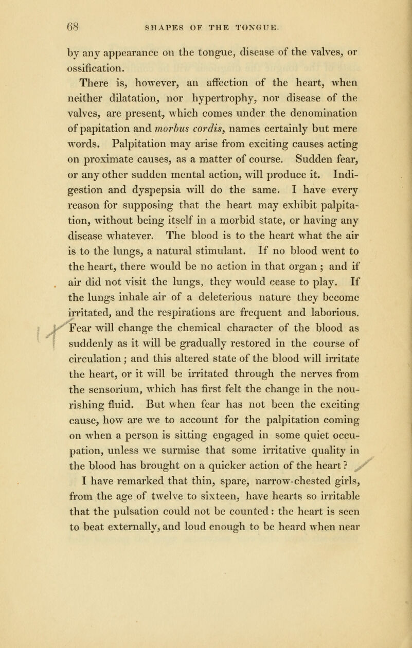 ; by any appearance on the tongue, disease of the valves, or ossification. There is, however, an affection of the heart, when neither dilatation, nor hypertrophy, nor disease of the valves, are present, which comes under the denomination of papitation and morbus cordis, names certainly but mere words. Palpitation may arise from exciting causes acting on proximate causes, as a matter of course. Sudden fear, or any other sudden mental action, will produce it. Indi- gestion and dyspepsia will do the same. I have every reason for supposing that the heart may exhibit palpita- tion, without being itself in a morbid state, or having any disease whatever. The blood is to the heart what the air is to the lungs, a natural stimulant. If no blood went to the heart, there would be no action in that organ ; and if air did not visit the lungs, they would cease to play. If the lungs inhale air of a deleterious nature they become irritated, and the respirations are frequent and laborious. Fear will change the chemical character of the blood as suddenly as it will be gradually restored in the course of circulation; and this altered state of the blood will irritate the heart, or it will be irritated through the nerves from the sensorium, which has first felt the change in the nou- rishing fluid. But when fear has not been the exciting cause, how are we to account for the palpitation coming on when a person is sitting engaged in some quiet occu- pation, unless we surmise that some irritative quality in the blood has brought on a quicker action of the heart ? I have remarked that thin, spare, narrow-chested girls, from the age of twelve to sixteen, have hearts so irritable that the pulsation could not be counted: the heart is seen to beat externally, and loud enough to be heard when near