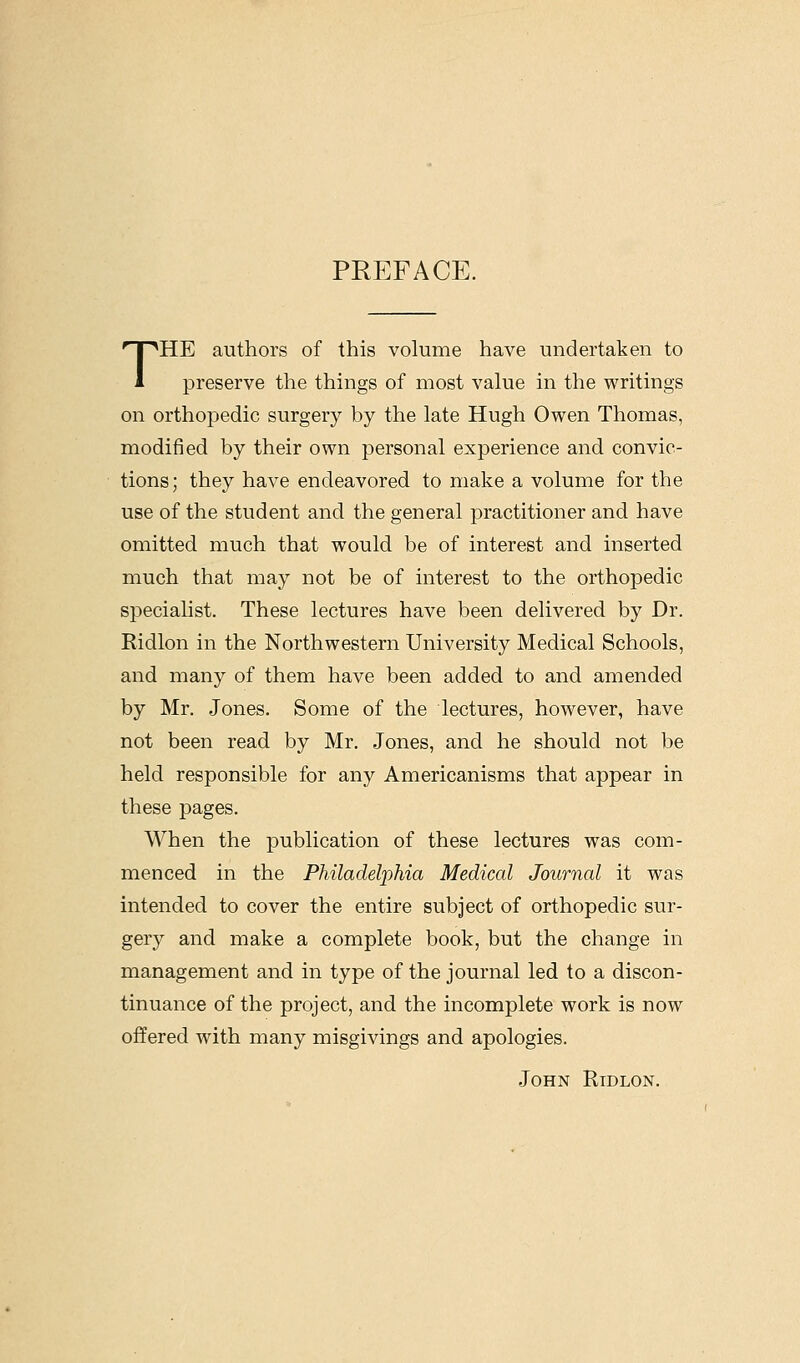 PREFACE. THE authors of this volume have undertaken to preserve the things of most value in the writings on orthopedic surgery by the late Hugh Owen Thomas, modified by their own personal experience and convic- tions; they have endeavored to make a volume for the use of the student and the general practitioner and have omitted much that would be of interest and inserted much that may not be of interest to the orthopedic specialist. These lectures have been delivered by Dr. Ridlon in the Northwestern University Medical Schools, and many of them have been added to and amended by Mr. Jones. Some of the lectures, however, have not been read by Mr. Jones, and he should not be held responsible for any Americanisms that appear in these pages. When the publication of these lectures was com- menced in the Philadelphia Medical Journal it was intended to cover the entire subject of orthopedic sur- gery and make a complete book, but the change in management and in type of the journal led to a discon- tinuance of the project, and the incomplete work is now offered with many misgivings and apologies. John Ridlon.