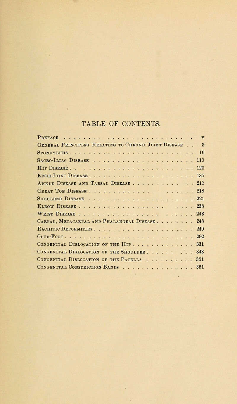 TABLE OF CONTENTS. Peeface V General Peinciples Relating to Chronic Joint Disease . . 3 Spondylitis 16 Saceo-Iliac Disease 110 Hip Disease 120 Knee-Joint Disease 185 Ankle Disease and Tarsal Disease 211 Great Toe Disease 218 Shoulder Disease 221 Elbow Disease .... 238 Weist Disease 243 Carpal, Metacarpal and Phalangeal Disease 248 Rachitic Deformities , ^ . . . 249 Club-Foot 292 Congenital Dislocation of the Hip 331 Congenital Dislocation of the Shoulder '. . 343 Congenital Dislocation of the Patella 351 Congenital Constriction Bands 851