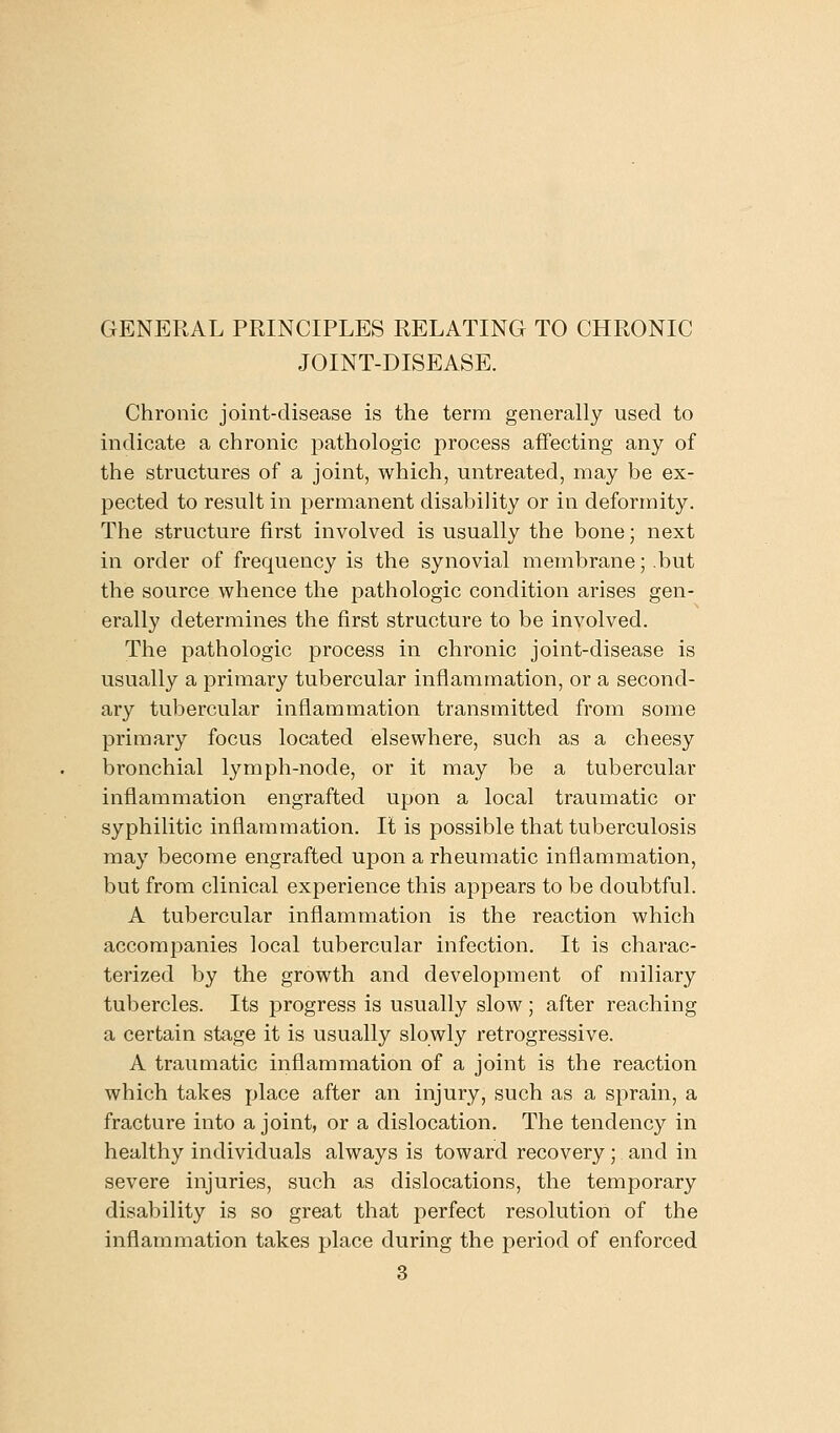 GENERAL PRINCIPLES RELATING TO CHRONIC JOINT-DISEASE. Chronic joint-disease is the term generally used to indicate a chronic pathologic process affecting any of the structures of a joint, which, untreated, may be ex- pected to result in permanent disability or in deformity. The structure first involved is usually the bone; next in order of frequency is the synovial membrane; .but the source whence the pathologic condition arises gen- erally determines the first structure to be involved. The pathologic process in chronic joint-disease is usually a primary tubercular inflammation, or a second- ary tubercular inflammation transmitted from some primary focus located elsewhere, such as a cheesy bronchial lymph-node, or it may be a tubercular inflammation engrafted upon a local traumatic or syphilitic inflammation. It is possible that tuberculosis may become engrafted upon a rheumatic inflammation, but from clinical experience this appears to be doubtful. A tubercular inflammation is the reaction which accompanies local tubercular infection. It is charac- terized by the growth and development of miliary tubercles. Its progress is usually slow ; after reaching a certain stage it is usually slowly retrogressive. A traumatic inflammation of a joint is the reaction which takes place after an injury, such as a sprain, a fracture into a joint, or a dislocation. The tendency in healthy individuals always is toward recovery; and in severe injuries, such as dislocations, the temporary disability is so great that perfect resolution of the inflammation takes place during the period of enforced 3