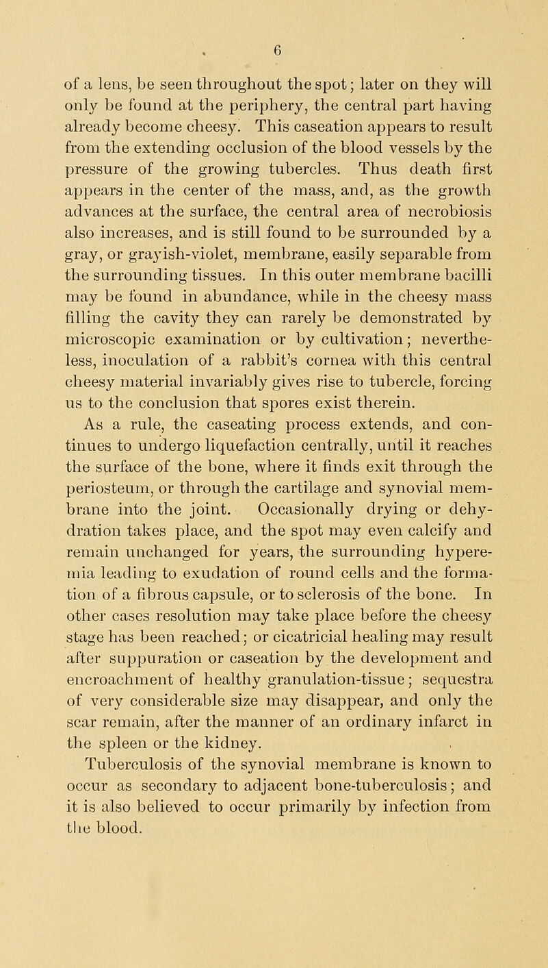of a lens, be seen throughout the spot; later on they will only be found at the periphery, the central part having already become cheesy. This caseation appears to result from the extending occlusion of the blood vessels by the pressure of the growing tubercles. Thus death first appears in the center of the mass, and, as the growth advances at the surface, the central area of necrobiosis also increases, and is still found to be surrounded by a gray, or grayish-violet, membrane, easily separable from the surrounding tissues. In this outer membrane bacilli may be found in abundance, while in the cheesy mass filling the cavity they can rarely be demonstrated by microscopic examination or by cultivation; neverthe- less, inoculation of a rabbit's cornea with this central cheesy material invariably gives rise to tubercle, forcing us to the conclusion that spores exist therein. As a rule, the caseating process extends, and con- tinues to undergo liquefaction centrally, until it reaches the surface of the bone, where it finds exit through the periosteum, or through the cartilage and synovial mem- brane into the joint. Occasionally drying or dehy- dration takes place, and the spot may even calcify and remain unchanged for years, the surrounding hypere- mia leading to exudation of round cells and the forma- tion of a fibrous capsule, or to sclerosis of the bone. In other cases resolution may take place before the cheesy stage has been reached; or cicatricial healing may result after suppuration or caseation by the development and encroachment of healthy granulation-tissue; sequestra of very considerable size may disappear, and only the scar remain, after the manner of an ordinary infarct in the spleen or the kidney. Tuberculosis of the synovial membrane is known to occur as secondary to adjacent bone-tuberculosis; and it is also believed to occur primarily by infection from the blood.