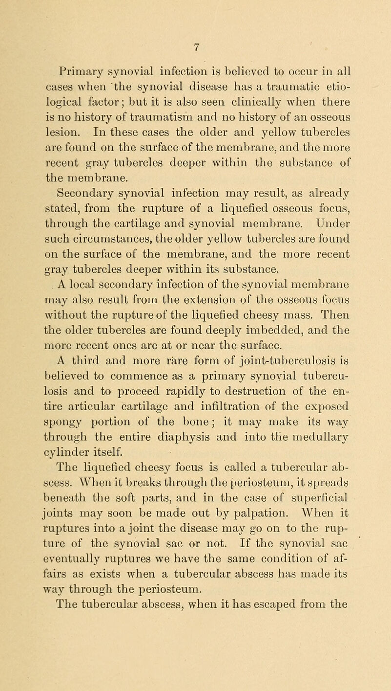 Primary synovial infection is believed to occur in all cases when the synovial disease has a traumatic etio- logical factor; but it is also seen clinically when there is no history of traumatism and no history of an osseous lesion. In these cases the older and yellow tubercles are found on the surface of the membrane, aad the more recent gray tubercles deeper within the substance of the membrane. Secondary synovial infection may result, as already stated, from the rupture of a liquefied osseous focus, through the cartilage and synovial membrane. Under such circumstances, the older yellow tubercles are found on the surface of the membrane, and the more recent gray tubercles deeper within its substance. A local secondary infection of the synovial membrane may also result from the extension of the osseous focus without the rupture of the liquefied cheesy mass. Then the older tubercles are found deeply imbedded, and the more recent ones are at or near the surface. A third and more rare form of joint-tuberculosis is believed to commence as a primary synovial tubercu- losis and to proceed rapidly to destruction of the en- tire articular cartilage and infiltration of the exposed spongy portion of the bone; it may make its way through the entire diaphysis and into the medullary cylinder itself. The liquefied cheesy focus is called a tubercular ab- scess. When it breaks through the periosteum, it spreads beneath the soft parts, and in the case of superficial joints may soon be made out by palpation. When it ruptures into a joint the disease may go on to the rup- ture of the synovial sac or not. If the synovial sac eventually ruptures we have the same condition of af- fairs as exists when a tubercular abscess has made its way through the periosteum. The tubercular abscess, when it has escaped from the