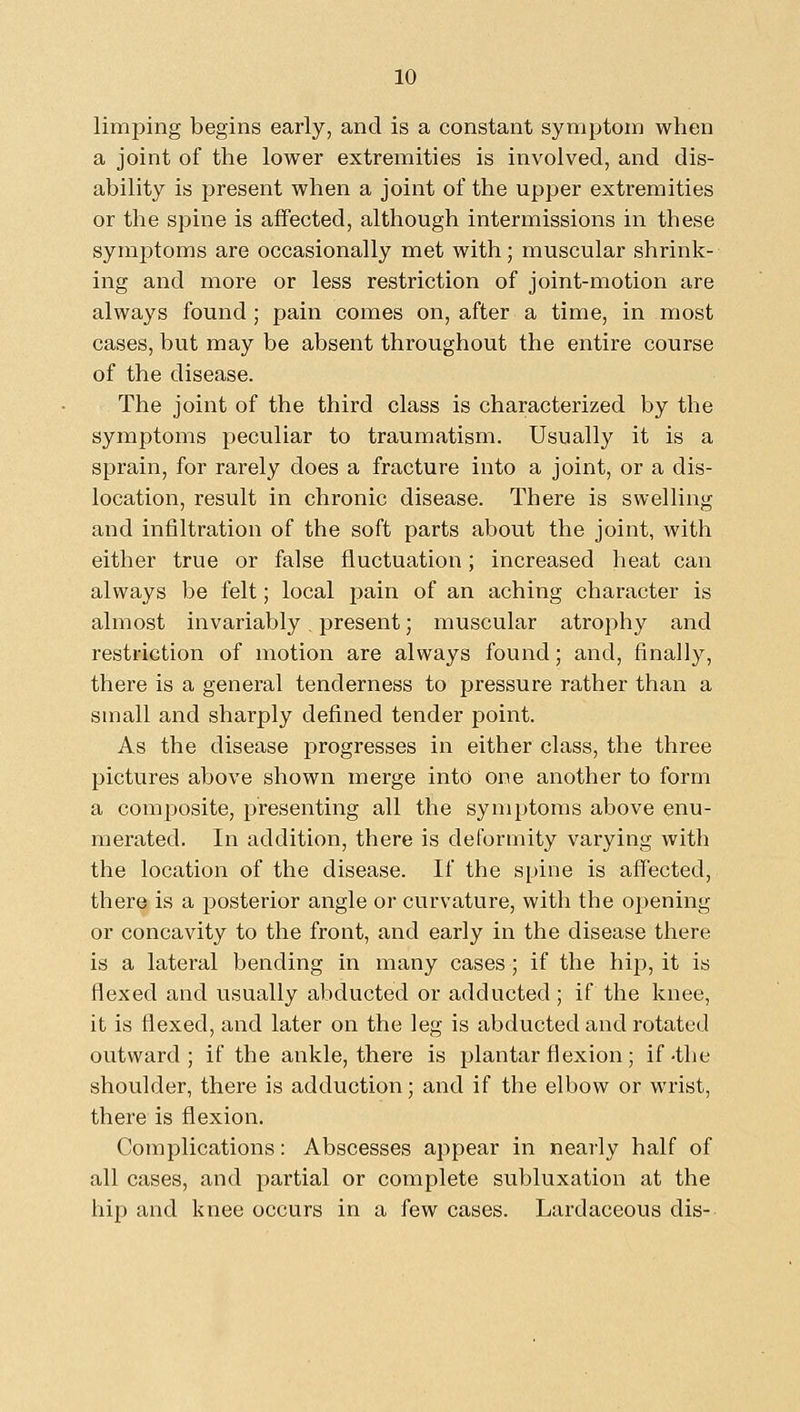 limping begins early, and is a constant symptom when a joint of the lower extremities is involved, and dis- ability is present when a joint of the upper extremities or the spine is affected, although intermissions in these symptoms are occasionally met with; muscular shrink- ing and more or less restriction of joint-motion are always found ; pain comes on, after a time, in most cases, but may be absent throughout the entire course of the disease. The joint of the third class is characterized by the symptoms peculiar to traumatism. Usually it is a sprain, for rarely does a fracture into a joint, or a dis- location, result in chronic disease. There is swelling and infiltration of the soft parts about the joint, with either true or false fluctuation; increased heat can always be felt; local pain of an aching character is almost invariably present; muscular atrophy and restriction of motion are always found; and, finally, there is a general tenderness to pressure rather than a small and sharply defined tender point. As the disease progresses in either class, the three pictures above shown merge into one another to form a composite, presenting all the symptoms above enu- merated. In addition, there is deformity varying with the location of the disease. If the spine is affected, there is a posterior angle or curvature, with the opening or concavity to the front, and early in the disease there is a lateral bending in many cases ; if the hip, it is flexed and usually abducted or adducted; if the knee, it is flexed, and later on the leg is abducted and rotated outward; if the ankle, there is plantar flexion; if-the shoulder, there is adduction; and if the elbow or wrist, there is flexion. Complications: Abscesses appear in nearly half of all cases, and partial or complete subluxation at the hip and knee occurs in a few cases. Lardaceous dis-