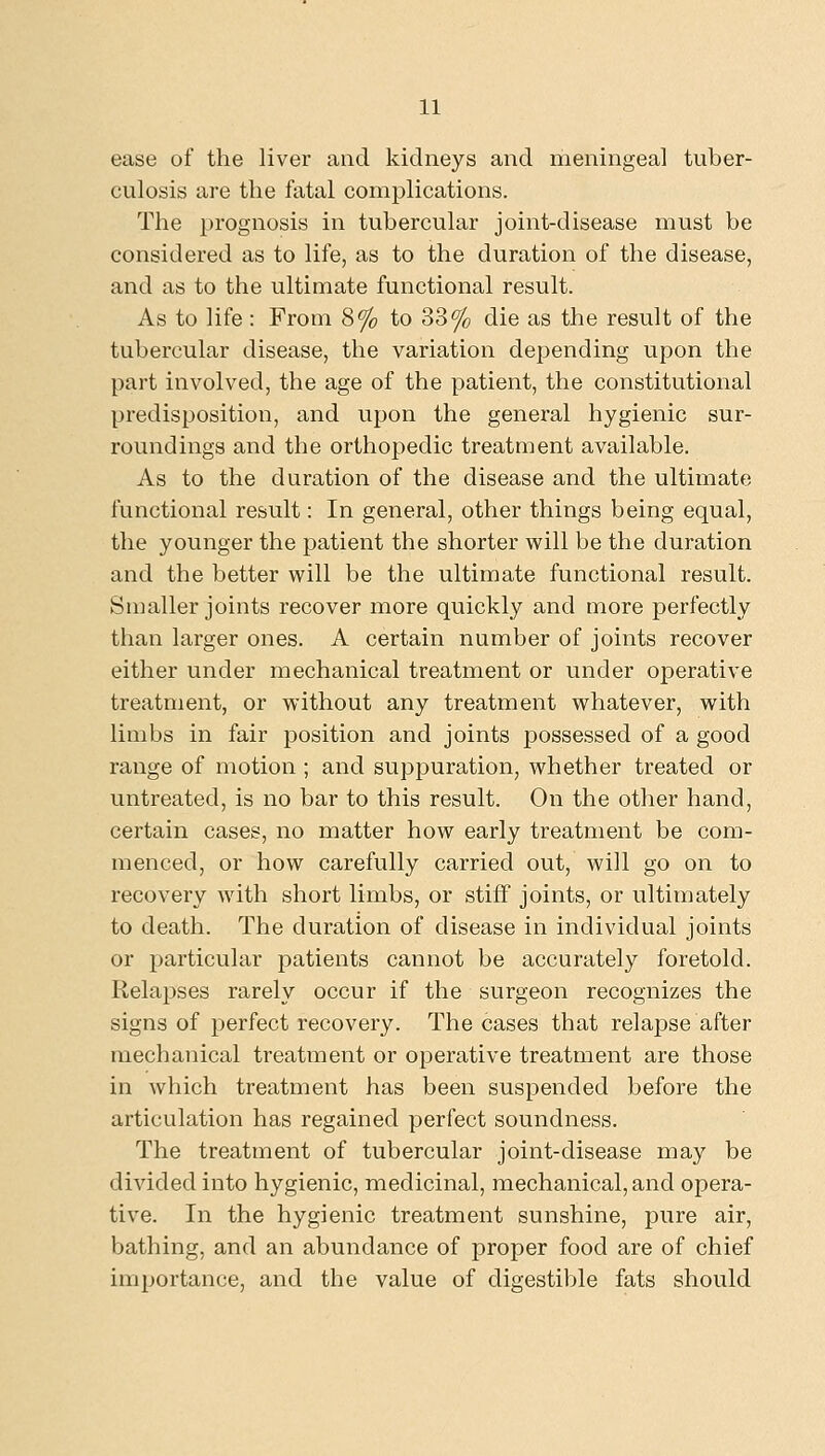 ease of the liver and kidneys and meningeal tuber- culosis are the fatal complications. The prognosis in tubercular joint-disease must be considered as to life, as to the duration of the disease, and as to the ultimate functional result. As to life : From 8% to 33% die as the result of the tubercular disease, the variation depending upon the part involved, the age of the patient, the constitutional predisposition, and upon the general hygienic sur- roundings and the orthopedic treatment available. As to the duration of the disease and the ultimate functional result: In general, other things being equal, the younger the patient the shorter will be the duration and the better will be the ultimate functional result. Snmller joints recover more quickly and more perfectly than larger ones. A certain number of joints recover either under mechanical treatment or under operative treatment, or without any treatment whatever, with limbs in fair position and joints possessed of a good range of motion ; and suppuration, whether treated or untreated, is no bar to this result. On the other hand, certain cases, no matter how early treatment be com- menced, or how carefully carried out, will go on to recovery with short limbs, or stiff joints, or ultimately to death. The duration of disease in individual joints or particular patients cannot be accurately foretold. Relapses rarely occur if the surgeon recognizes the signs of perfect recovery. The cases that relapse after mechanical treatment or operative treatment are those in which treatment has been suspended before the articulation has regained perfect soundness. The treatment of tubercular joint-disease may be divided into hygienic, medicinal, mechanical, and opera- tive. In the hygienic treatment sunshine, pure air, bathing, and an abundance of proper food are of chief importance, and the value of digestiljle fats should